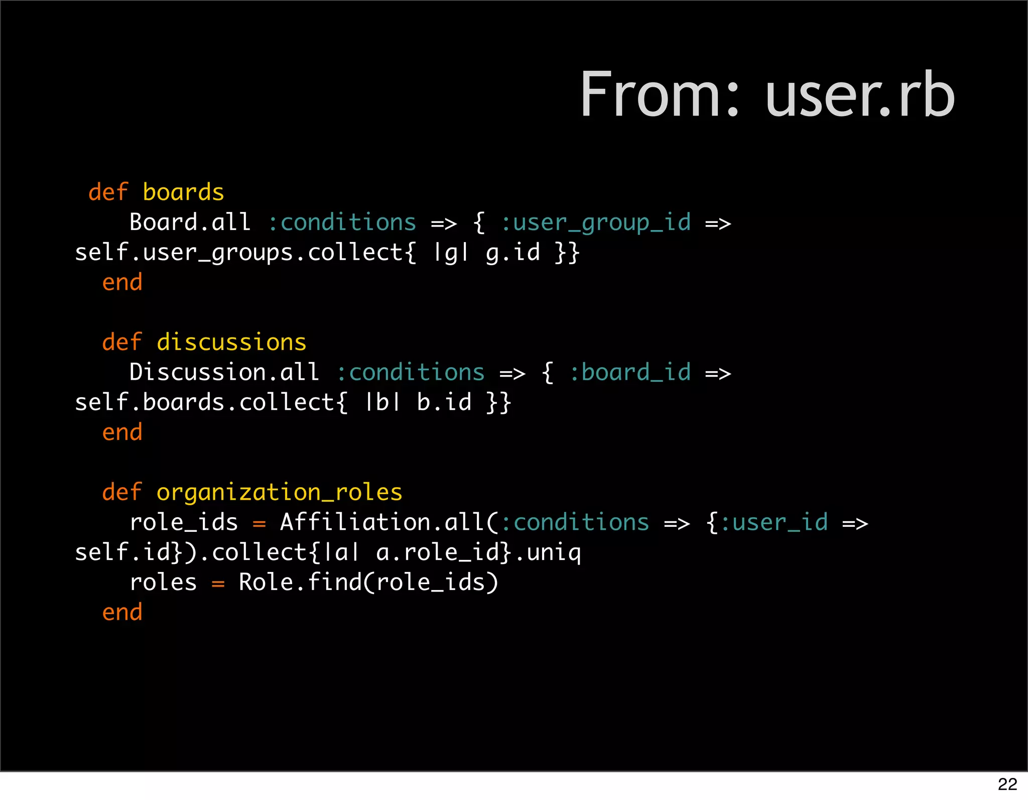 From: user.rb
 def boards
    Board.all :conditions => { :user_group_id =>
self.user_groups.collect{ |g| g.id }}
  end

  def discussions
    Discussion.all :conditions => { :board_id =>
self.boards.collect{ |b| b.id }}
  end

  def organization_roles
    role_ids = Affiliation.all(:conditions => {:user_id =>
self.id}).collect{|a| a.role_id}.uniq
    roles = Role.find(role_ids)
  end




                                                             22
 