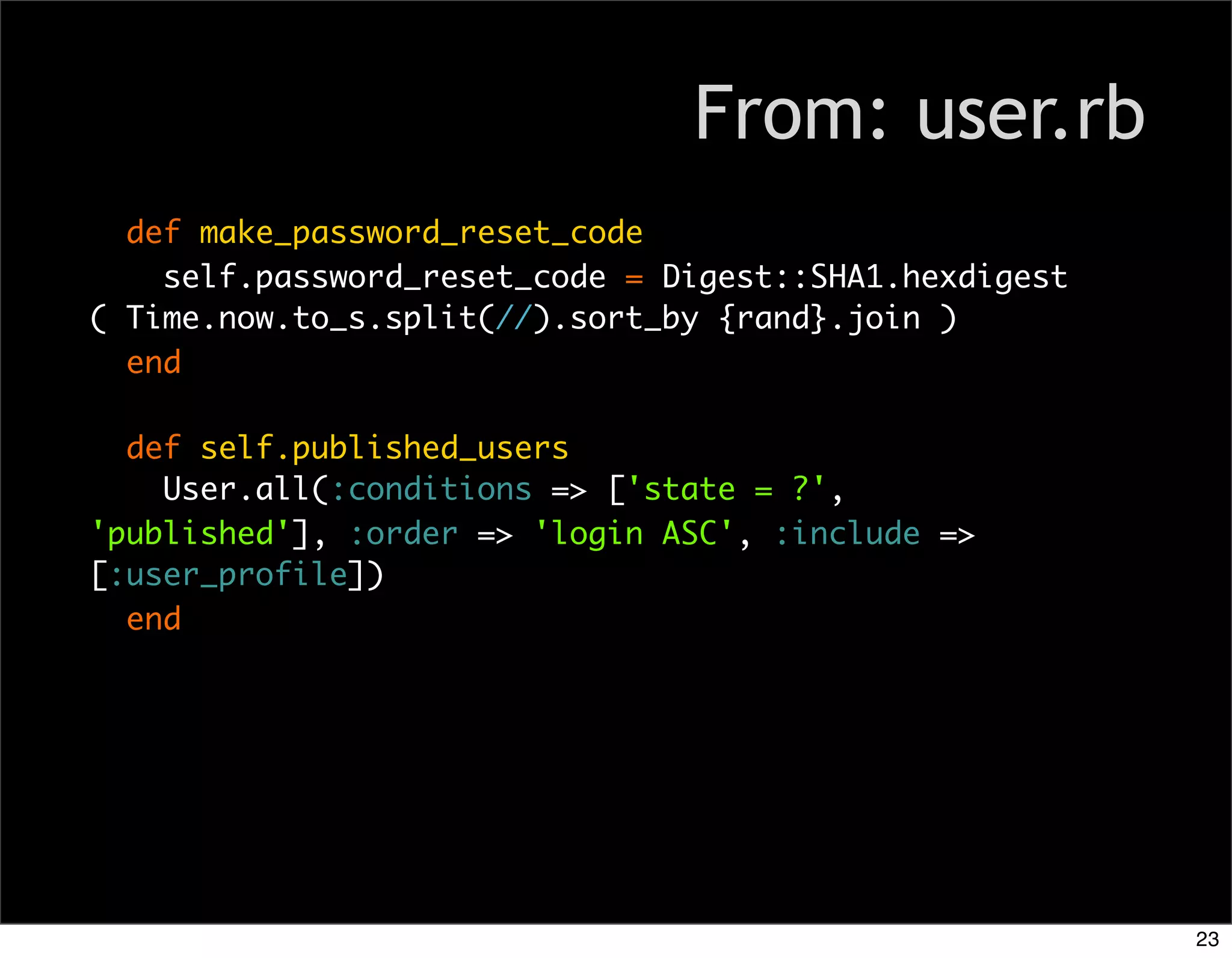 From: user.rb
  def make_password_reset_code
    self.password_reset_code = Digest::SHA1.hexdigest
( Time.now.to_s.split(//).sort_by {rand}.join )
  end

  def self.published_users
    User.all(:conditions => ['state = ?',
'published'], :order => 'login ASC', :include =>
[:user_profile])
  end




                                                        23
 
