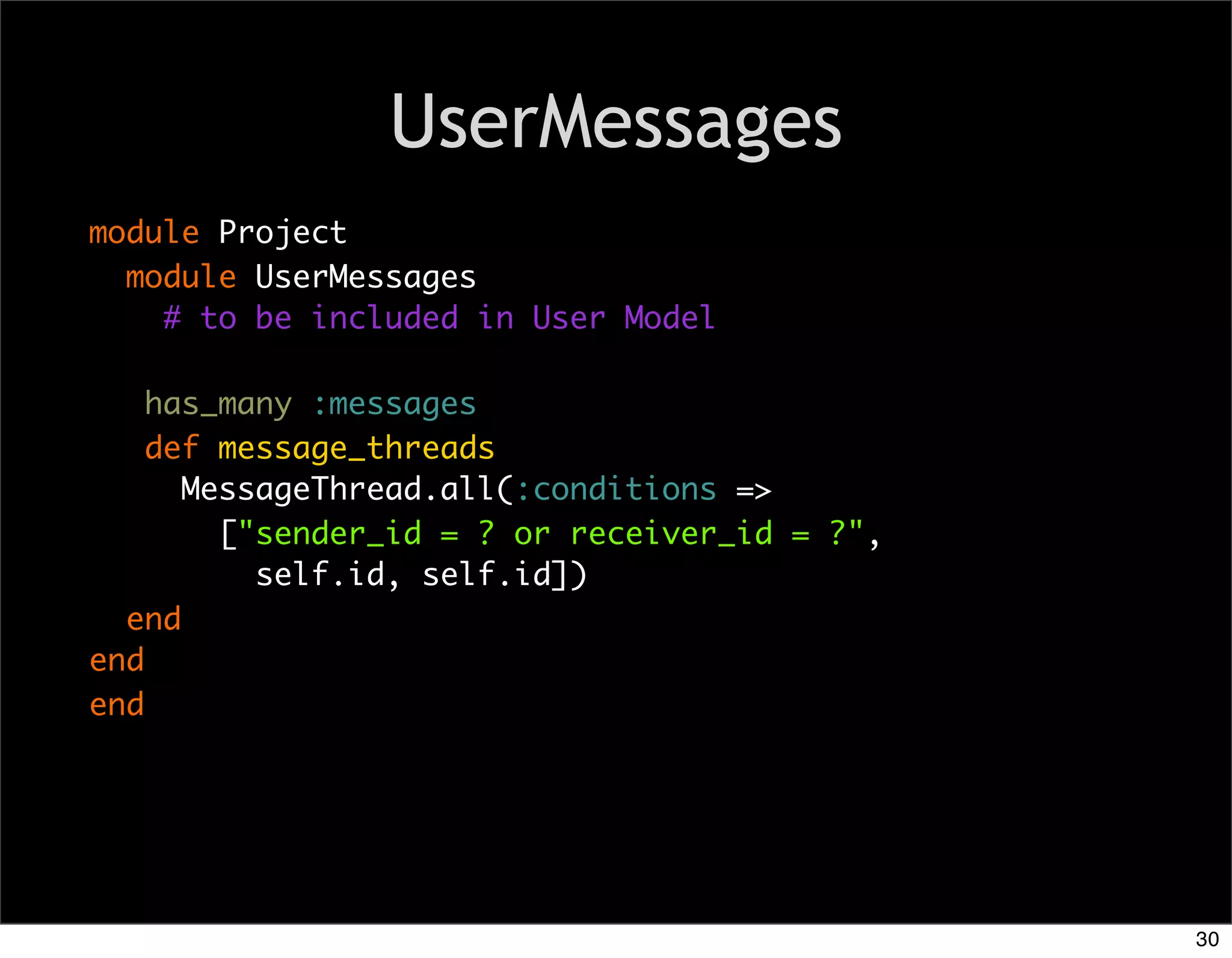 UserMessages
module Project
  module UserMessages
    # to be included in User Model

    has_many :messages
    def message_threads
      MessageThread.all(:conditions =>
        ["sender_id = ? or receiver_id = ?",
          self.id, self.id])
  end
end
end




                                               30
 