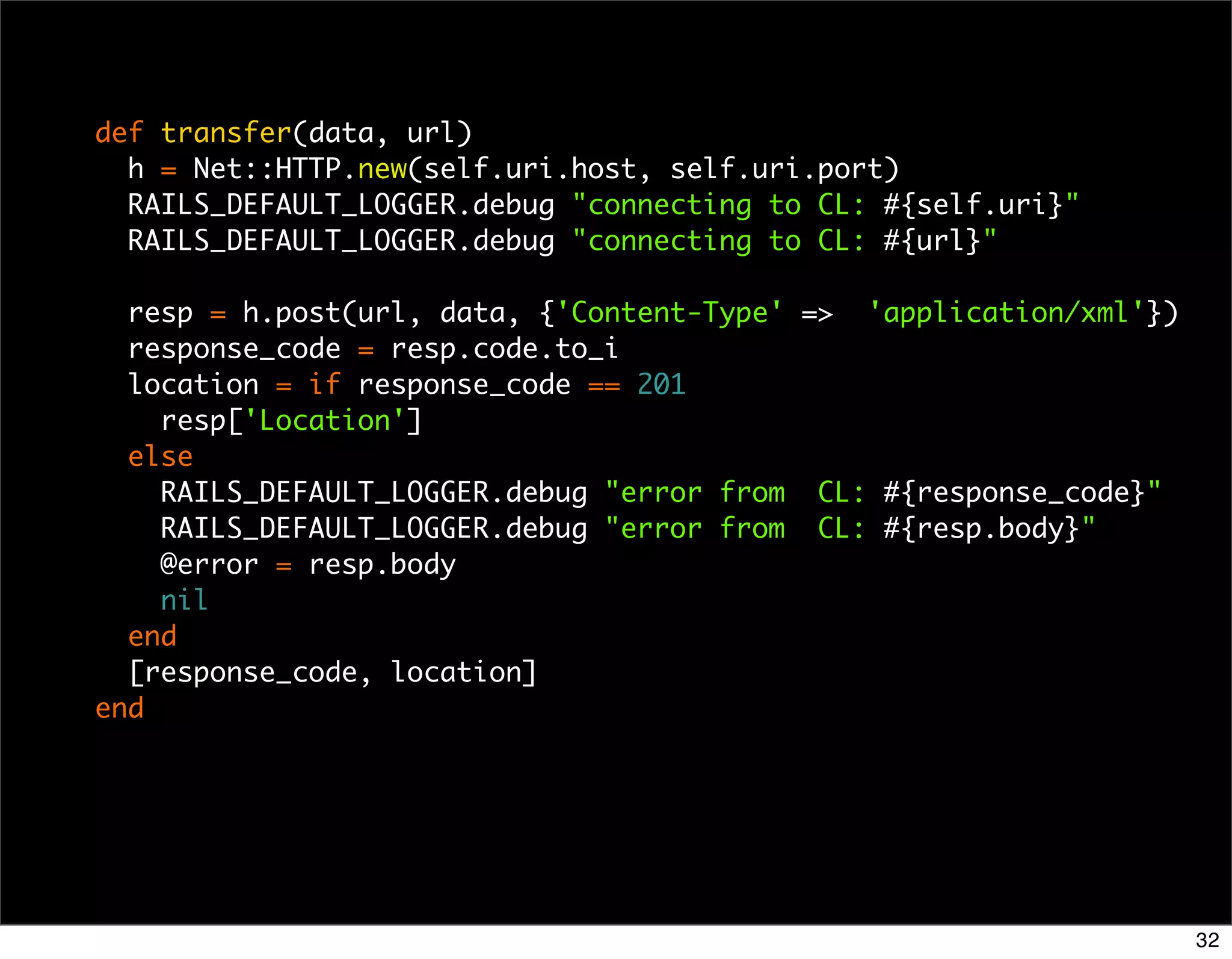 def transfer(data, url)
  h = Net::HTTP.new(self.uri.host, self.uri.port)
  RAILS_DEFAULT_LOGGER.debug "connecting to CL: #{self.uri}"
  RAILS_DEFAULT_LOGGER.debug "connecting to CL: #{url}"

  resp = h.post(url, data, {'Content-Type' => 'application/xml'})
  response_code = resp.code.to_i
  location = if response_code == 201
    resp['Location']
  else
    RAILS_DEFAULT_LOGGER.debug "error from CL: #{response_code}"
    RAILS_DEFAULT_LOGGER.debug "error from CL: #{resp.body}"
    @error = resp.body
    nil
  end
  [response_code, location]
end




                                                                    32
 