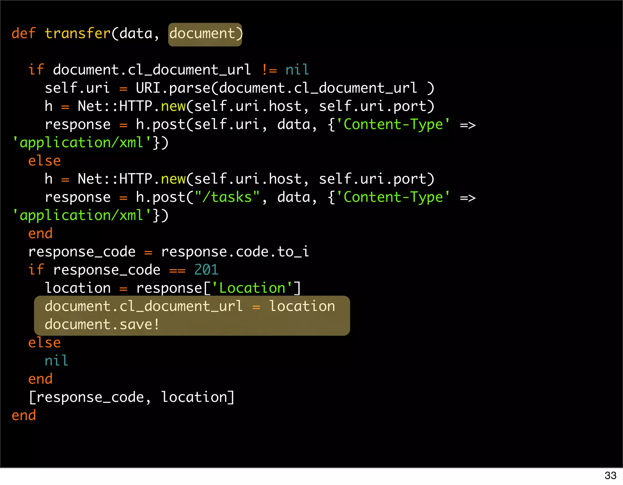 def transfer(data, document)

  if document.cl_document_url != nil
    self.uri = URI.parse(document.cl_document_url )
    h = Net::HTTP.new(self.uri.host, self.uri.port)
    response = h.post(self.uri, data, {'Content-Type' =>
'application/xml'})
  else
    h = Net::HTTP.new(self.uri.host, self.uri.port)
    response = h.post("/tasks", data, {'Content-Type' =>
'application/xml'})
  end
  response_code = response.code.to_i
  if response_code == 201
    location = response['Location']
    document.cl_document_url = location
    document.save!
  else
    nil
  end
  [response_code, location]
end



                                                           33
 