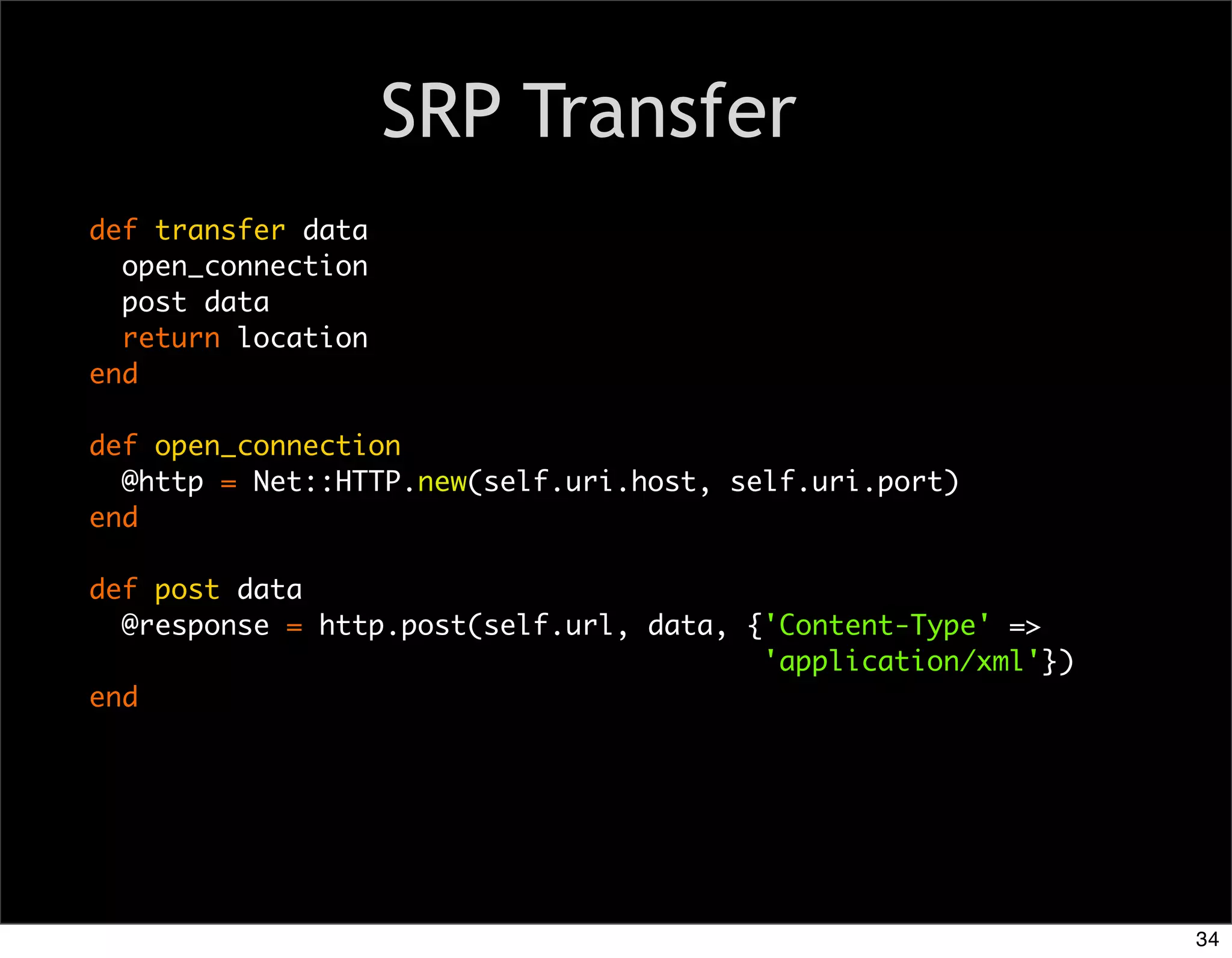 SRP Transfer
def transfer data
  open_connection
  post data
  return location
end

def open_connection
  @http = Net::HTTP.new(self.uri.host, self.uri.port)
end

def post data
  @response = http.post(self.url, data, {'Content-Type' =>
                                         'application/xml'})
end




                                                               34
 