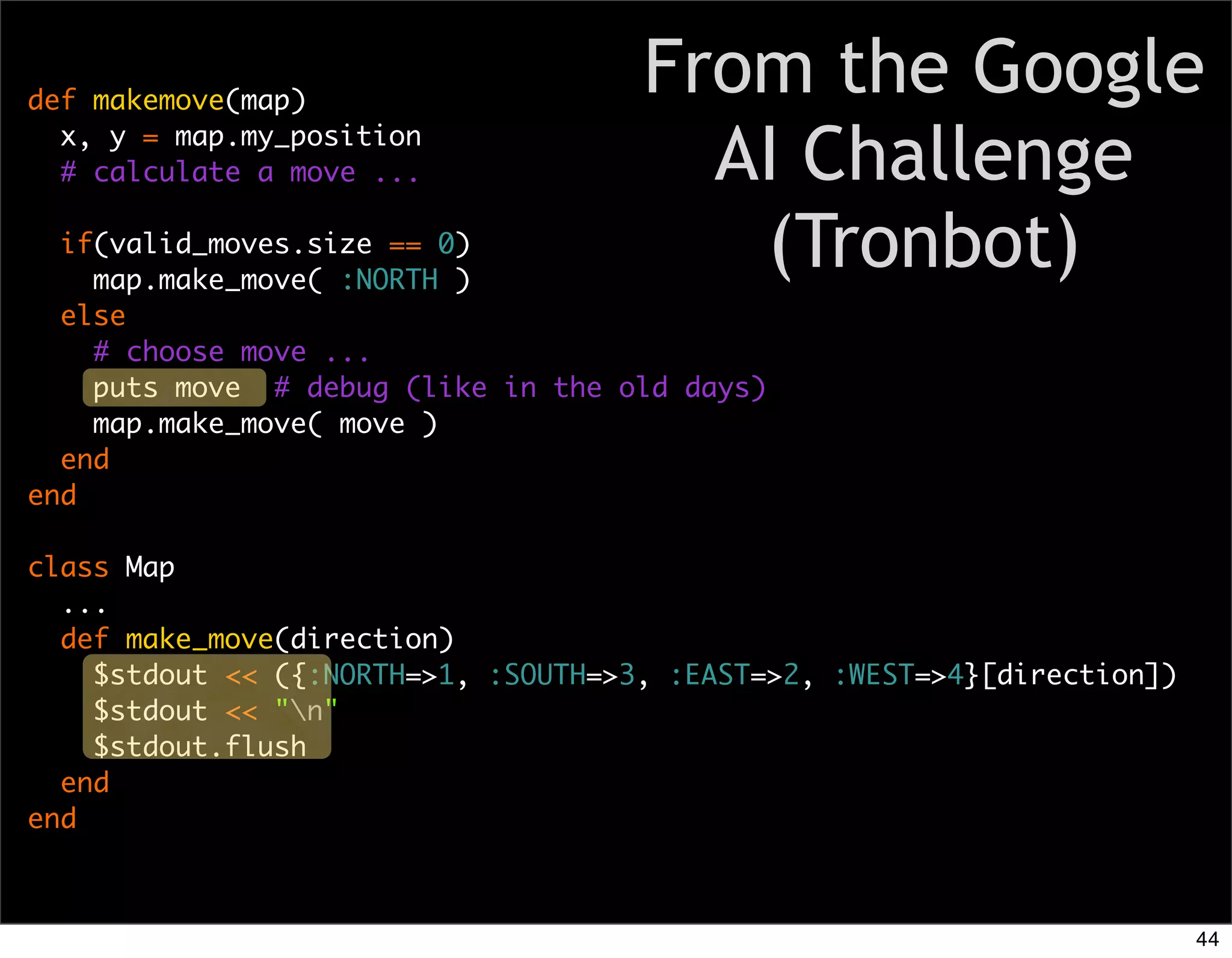 def makemove(map)
                                     From the Google
  x, y = map.my_position
  # calculate a move ...               AI Challenge
  if(valid_moves.size == 0)
    map.make_move( :NORTH )
                                        (Tronbot)
  else
    # choose move ...
    puts move # debug (like in the old days)
    map.make_move( move )
  end
end

class Map
  ...
  def make_move(direction)
    $stdout << ({:NORTH=>1, :SOUTH=>3, :EAST=>2, :WEST=>4}[direction])
    $stdout << "n"
    $stdout.flush
  end
end



                                                                         44
 