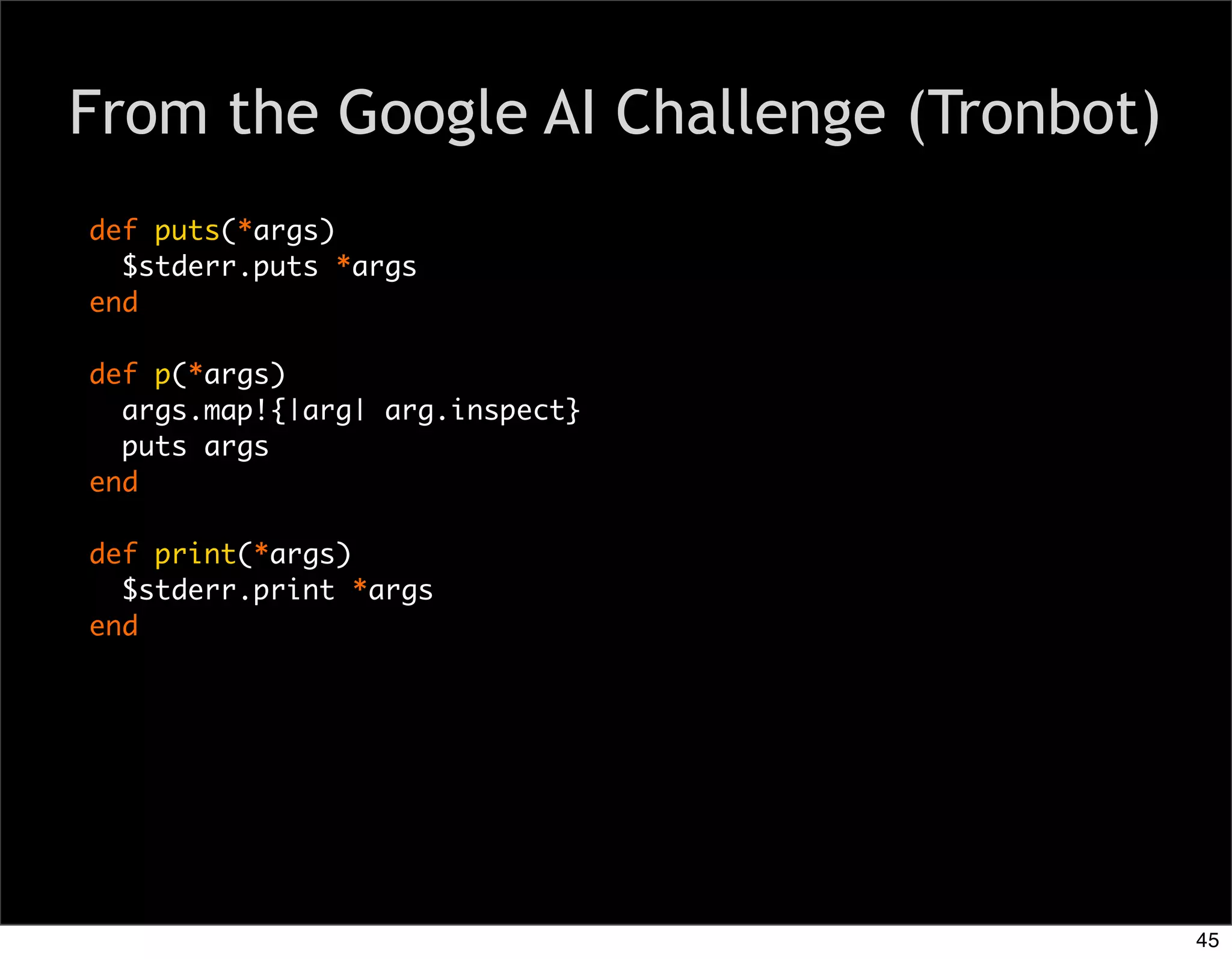 From the Google AI Challenge (Tronbot)
def puts(*args)
  $stderr.puts *args
end

def p(*args)
  args.map!{|arg| arg.inspect}
  puts args
end

def print(*args)
  $stderr.print *args
end




                                         45
 