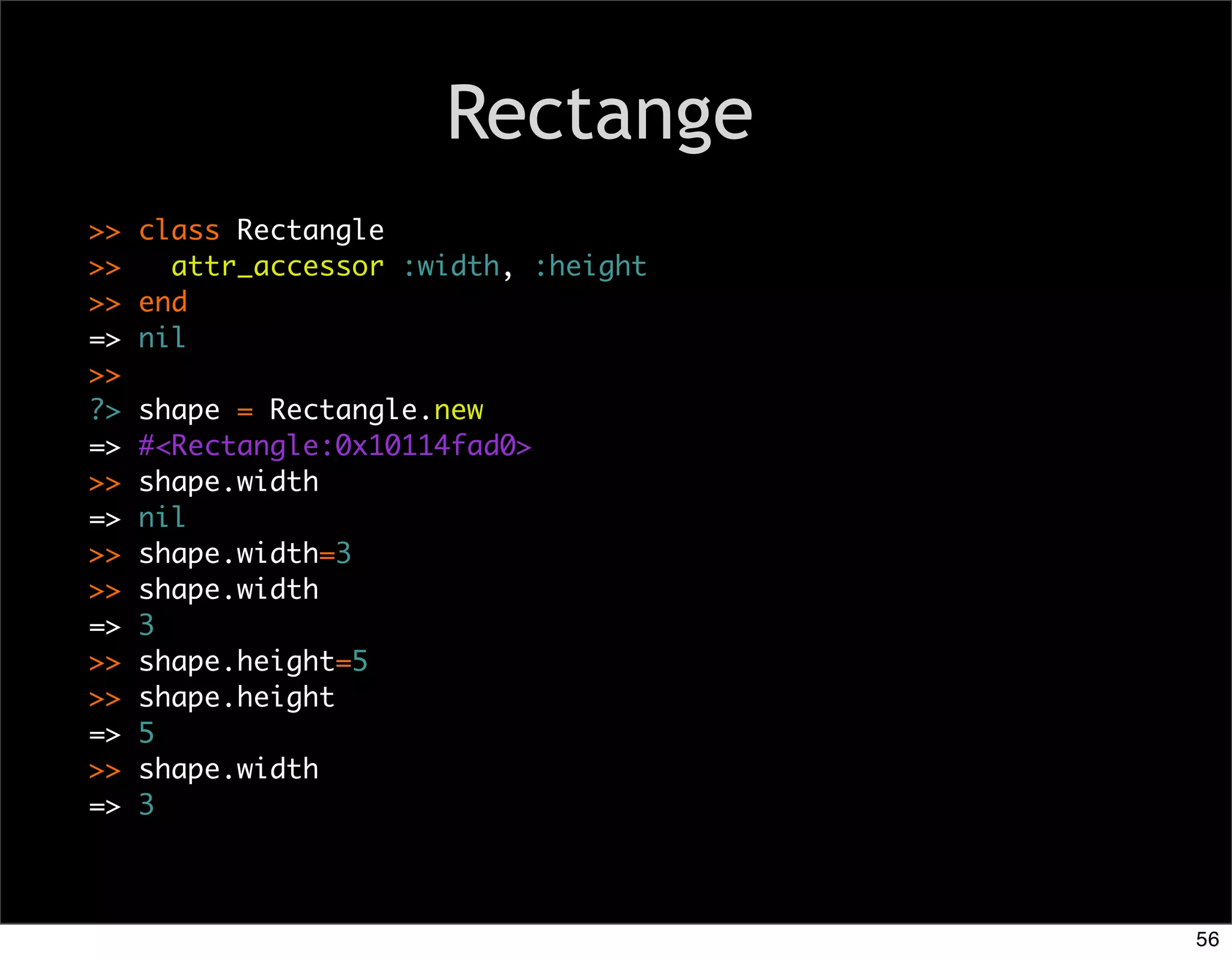 Rectange
>>   class Rectangle
>>     attr_accessor :width, :height
>>   end
=>   nil
>>
?>   shape = Rectangle.new
=>   #<Rectangle:0x10114fad0>
>>   shape.width
=>   nil
>>   shape.width=3
>>   shape.width
=>   3
>>   shape.height=5
>>   shape.height
=>   5
>>   shape.width
=>   3



                                       56
 