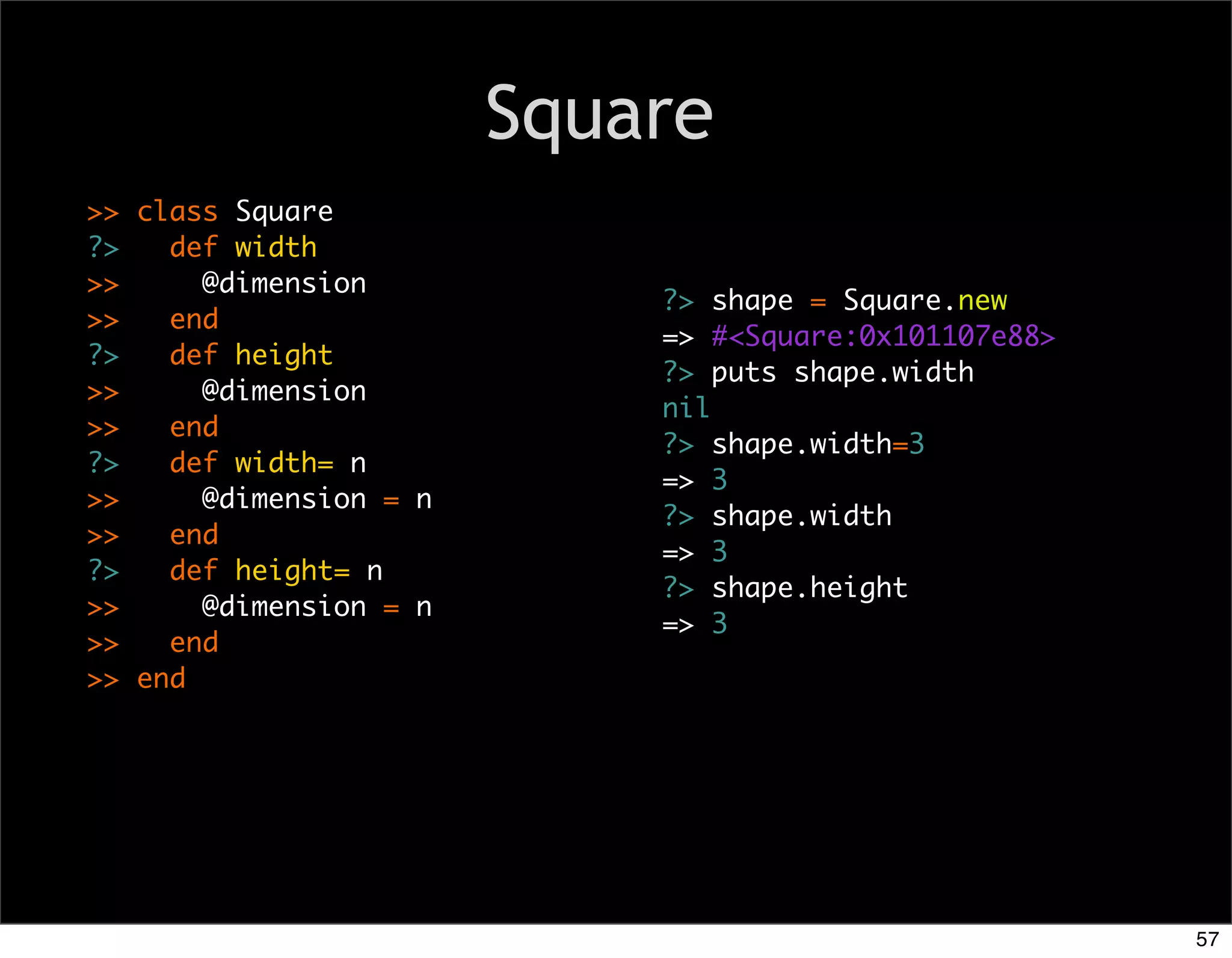 Square
>> class Square
?>   def width
>>     @dimension
                            ?> shape = Square.new
>>   end
                            => #<Square:0x101107e88>
?>   def height
                            ?> puts shape.width
>>     @dimension
                            nil
>>   end
                            ?> shape.width=3
?>   def width= n
                            => 3
>>     @dimension = n
                            ?> shape.width
>>   end
                            => 3
?>   def height= n
                            ?> shape.height
>>     @dimension = n
                            => 3
>>   end
>> end




                                                       57
 
