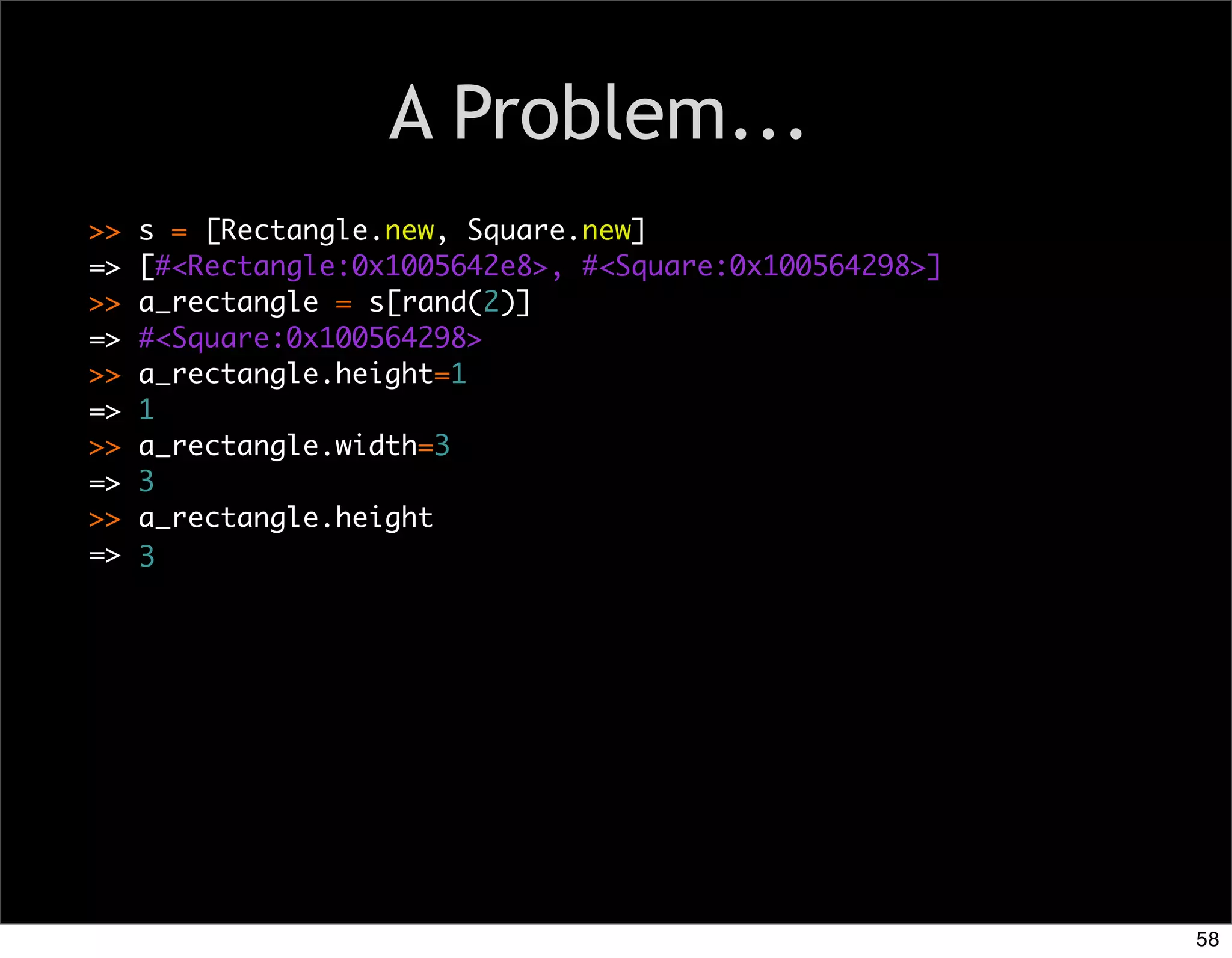 A Problem...
>>   s = [Rectangle.new, Square.new]
=>   [#<Rectangle:0x1005642e8>, #<Square:0x100564298>]
>>   a_rectangle = s[rand(2)]
=>   #<Square:0x100564298>
>>   a_rectangle.height=1
=>   1
>>   a_rectangle.width=3
=>   3
                                Text
>>   a_rectangle.height
=>   3




                                                         58
 