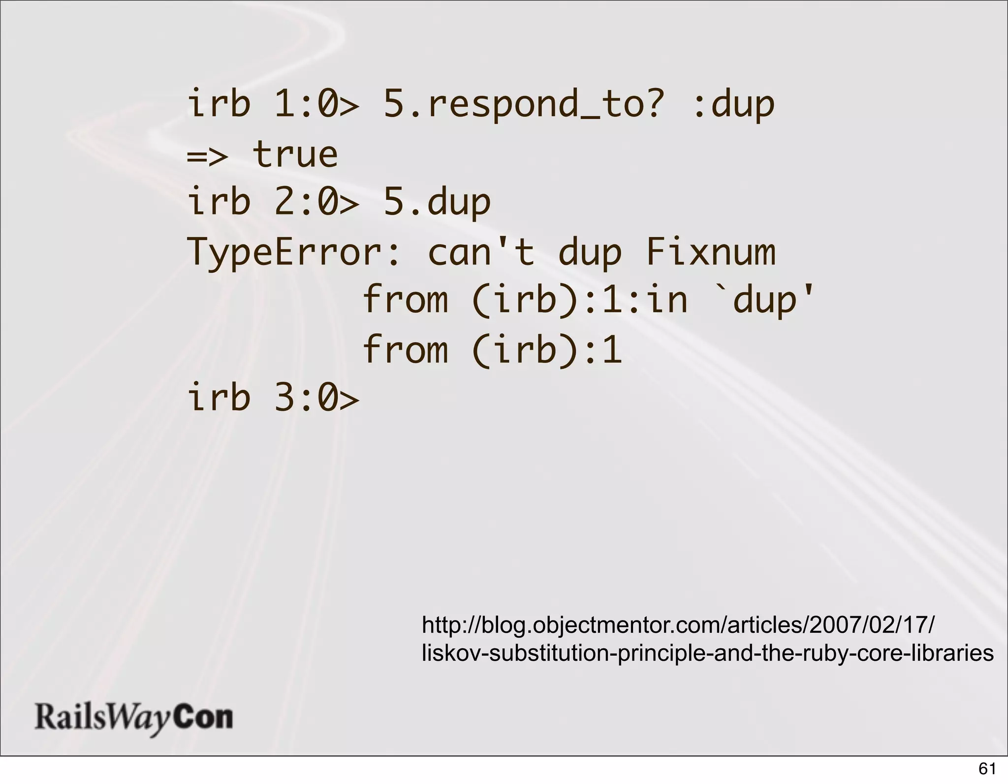irb 1:0> 5.respond_to? :dup
=> true
irb 2:0> 5.dup
TypeError: can't dup Fixnum
         from (irb):1:in `dup'
         from (irb):1
irb 3:0>




           http://blog.objectmentor.com/articles/2007/02/17/
           liskov-substitution-principle-and-the-ruby-core-libraries



                                                                  61
 