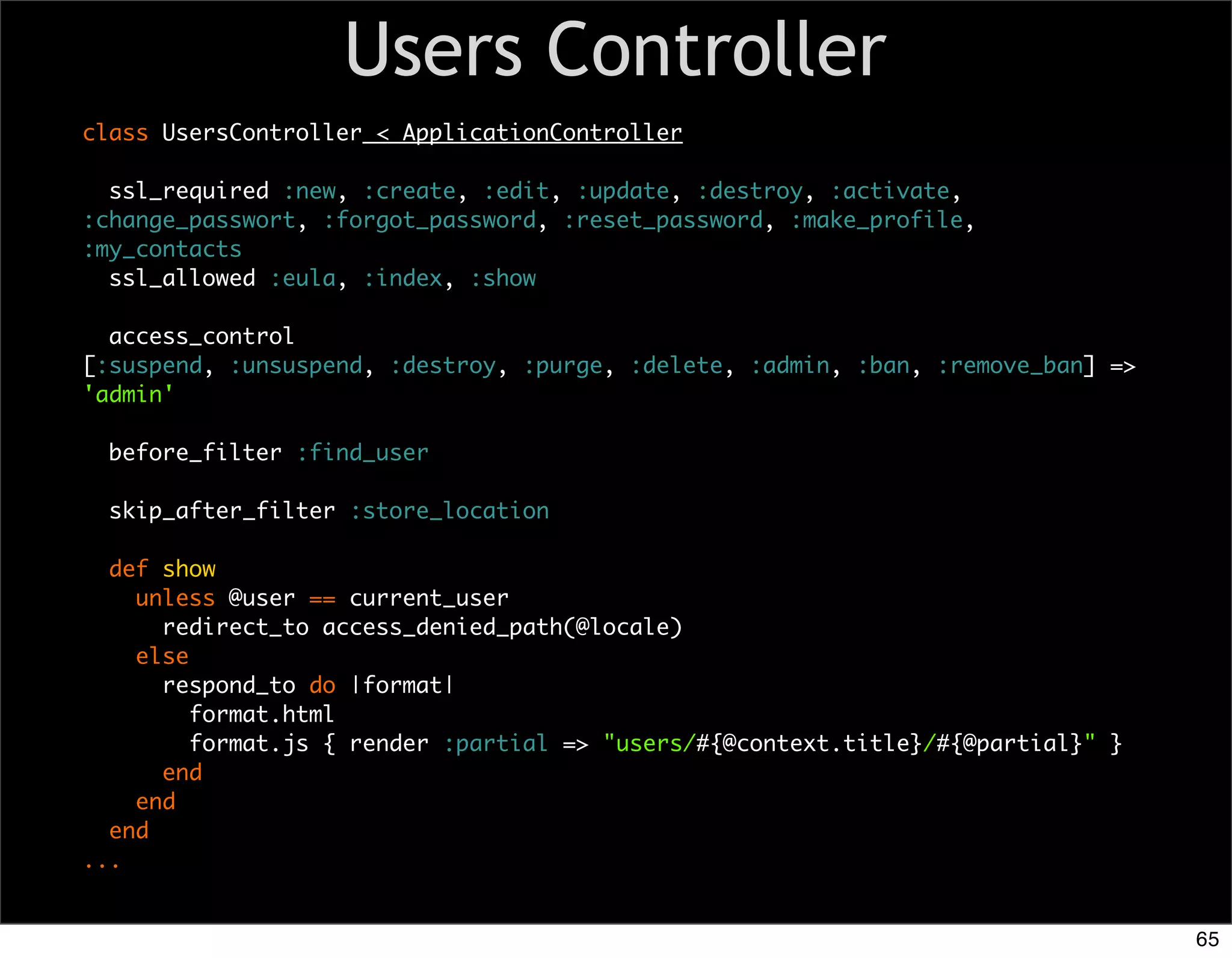 Users Controller
class UsersController < ApplicationController

  ssl_required :new, :create, :edit, :update, :destroy, :activate,
:change_passwort, :forgot_password, :reset_password, :make_profile,
:my_contacts
  ssl_allowed :eula, :index, :show

  access_control
[:suspend, :unsuspend, :destroy, :purge, :delete, :admin, :ban, :remove_ban] =>
'admin'

  before_filter :find_user

  skip_after_filter :store_location

  def show
    unless @user == current_user
      redirect_to access_denied_path(@locale)
    else
      respond_to do |format|
         format.html
         format.js { render :partial => "users/#{@context.title}/#{@partial}" }
      end
    end
  end
...


                                                                                  65
 