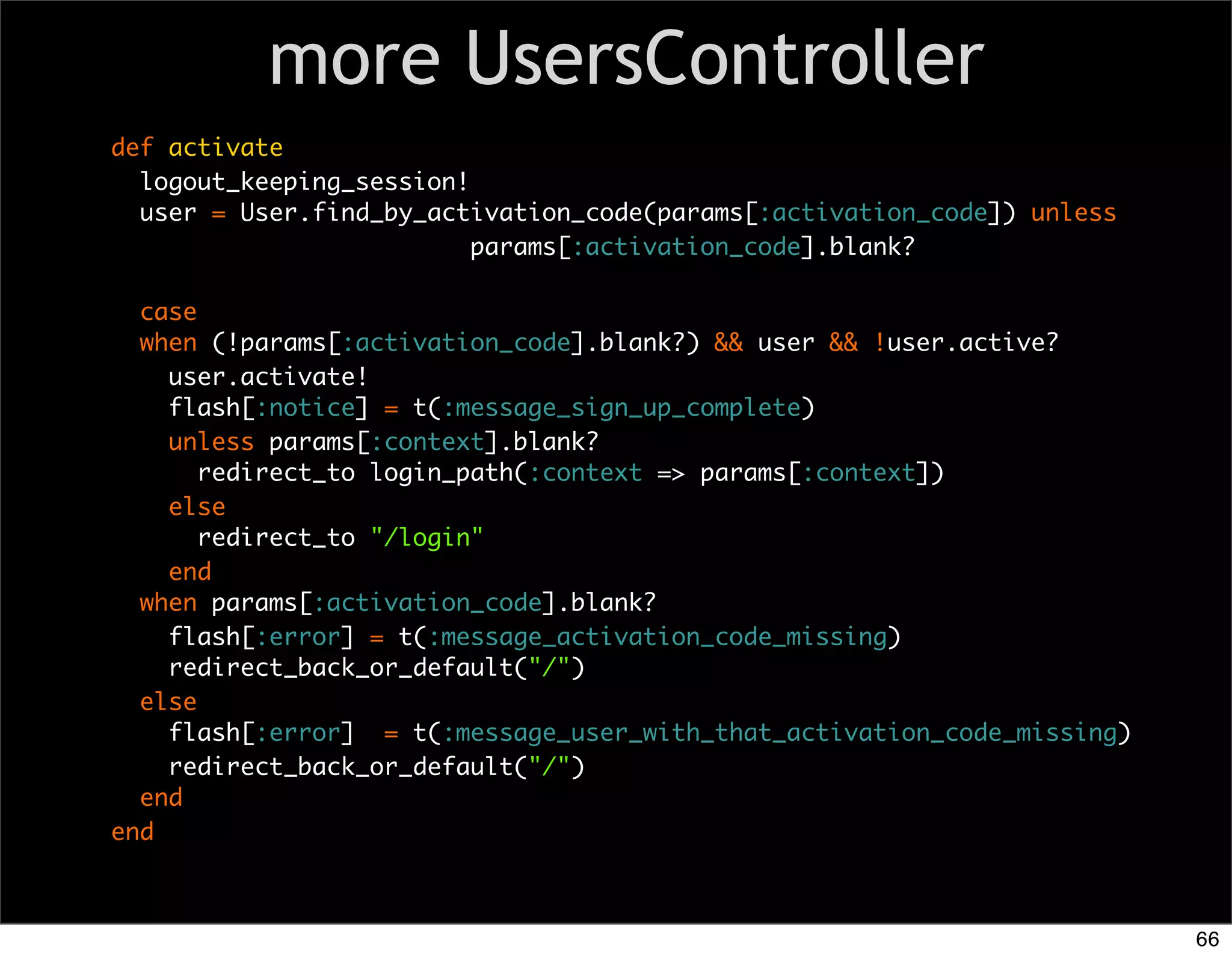 more UsersController
def activate
  logout_keeping_session!
  user = User.find_by_activation_code(params[:activation_code]) unless
                          params[:activation_code].blank?

  case
  when (!params[:activation_code].blank?) && user && !user.active?
    user.activate!
    flash[:notice] = t(:message_sign_up_complete)
    unless params[:context].blank?
       redirect_to login_path(:context => params[:context])
    else
       redirect_to "/login"
    end
  when params[:activation_code].blank?
    flash[:error] = t(:message_activation_code_missing)
    redirect_back_or_default("/")
  else
    flash[:error] = t(:message_user_with_that_activation_code_missing)
    redirect_back_or_default("/")
  end
end



                                                                         66
 