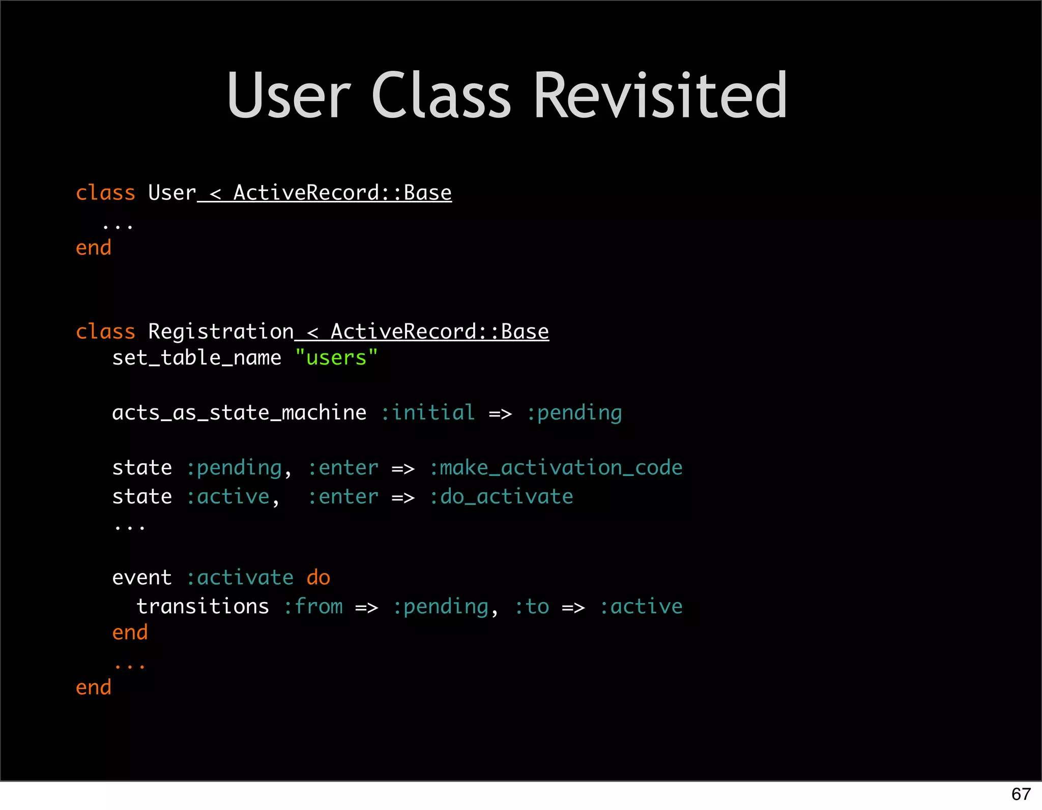 User Class Revisited
class User < ActiveRecord::Base
  ...
end



class Registration < ActiveRecord::Base
   set_table_name "users"

      acts_as_state_machine :initial => :pending

      state :pending, :enter => :make_activation_code
      state :active, :enter => :do_activate
      ...

      event :activate do
        transitions :from => :pending, :to => :active
      end
      ...
end




                                                        67
 