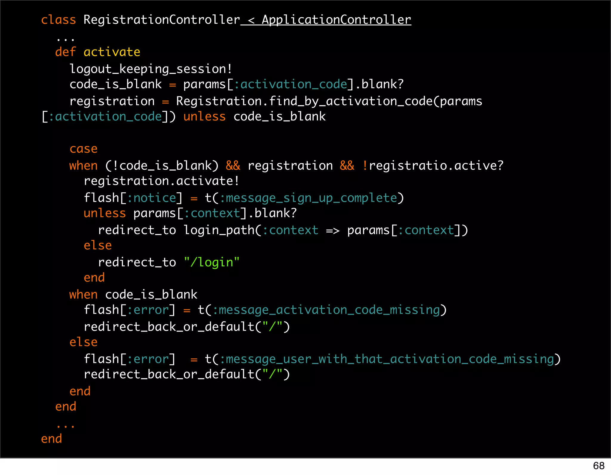 class RegistrationController < ApplicationController
  ...
  def activate
    logout_keeping_session!
    code_is_blank = params[:activation_code].blank?
    registration = Registration.find_by_activation_code(params
[:activation_code]) unless code_is_blank

    case
    when (!code_is_blank) && registration && !registratio.active?
      registration.activate!
      flash[:notice] = t(:message_sign_up_complete)
      unless params[:context].blank?
         redirect_to login_path(:context => params[:context])
      else
         redirect_to "/login"
      end
    when code_is_blank
      flash[:error] = t(:message_activation_code_missing)
      redirect_back_or_default("/")
    else
      flash[:error] = t(:message_user_with_that_activation_code_missing)
      redirect_back_or_default("/")
    end
  end
  ...
end

                                                                           68
 