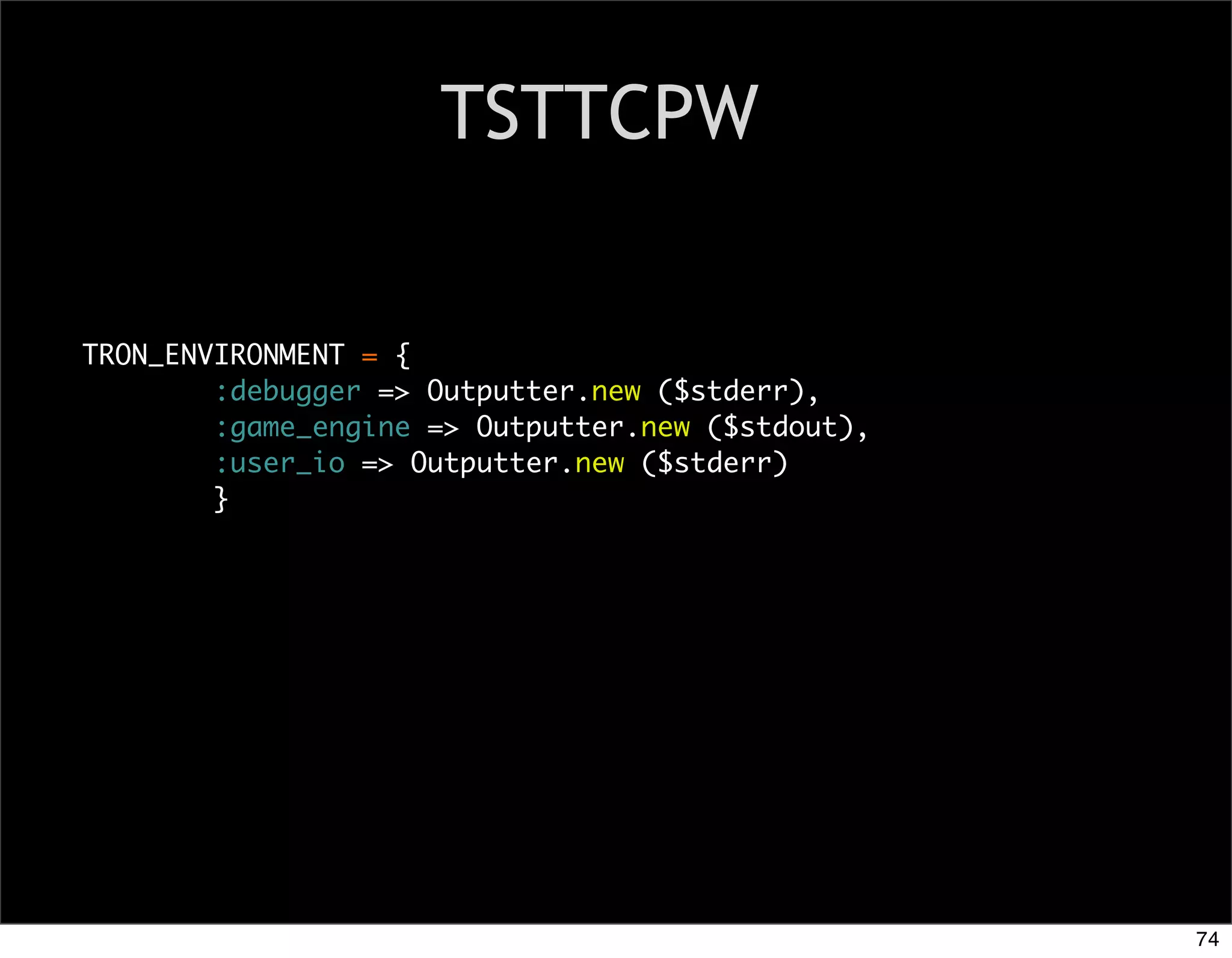 TSTTCPW


TRON_ENVIRONMENT = {
        :debugger => Outputter.new ($stderr),
        :game_engine => Outputter.new ($stdout),
        :user_io => Outputter.new ($stderr)
        }




                                                   74
 