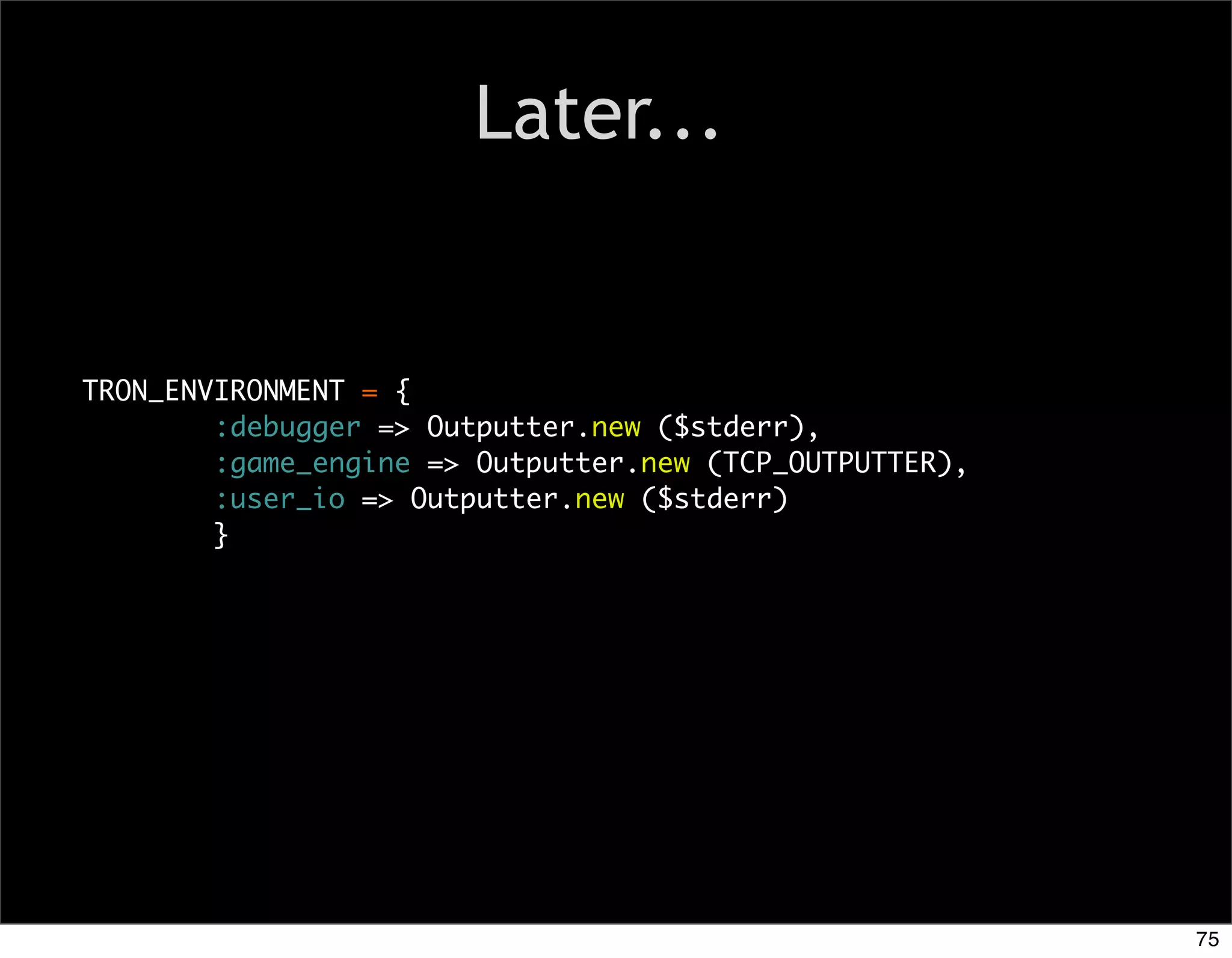 Later...


TRON_ENVIRONMENT = {
        :debugger => Outputter.new ($stderr),
        :game_engine => Outputter.new (TCP_OUTPUTTER),
        :user_io => Outputter.new ($stderr)
        }




                                                         75
 