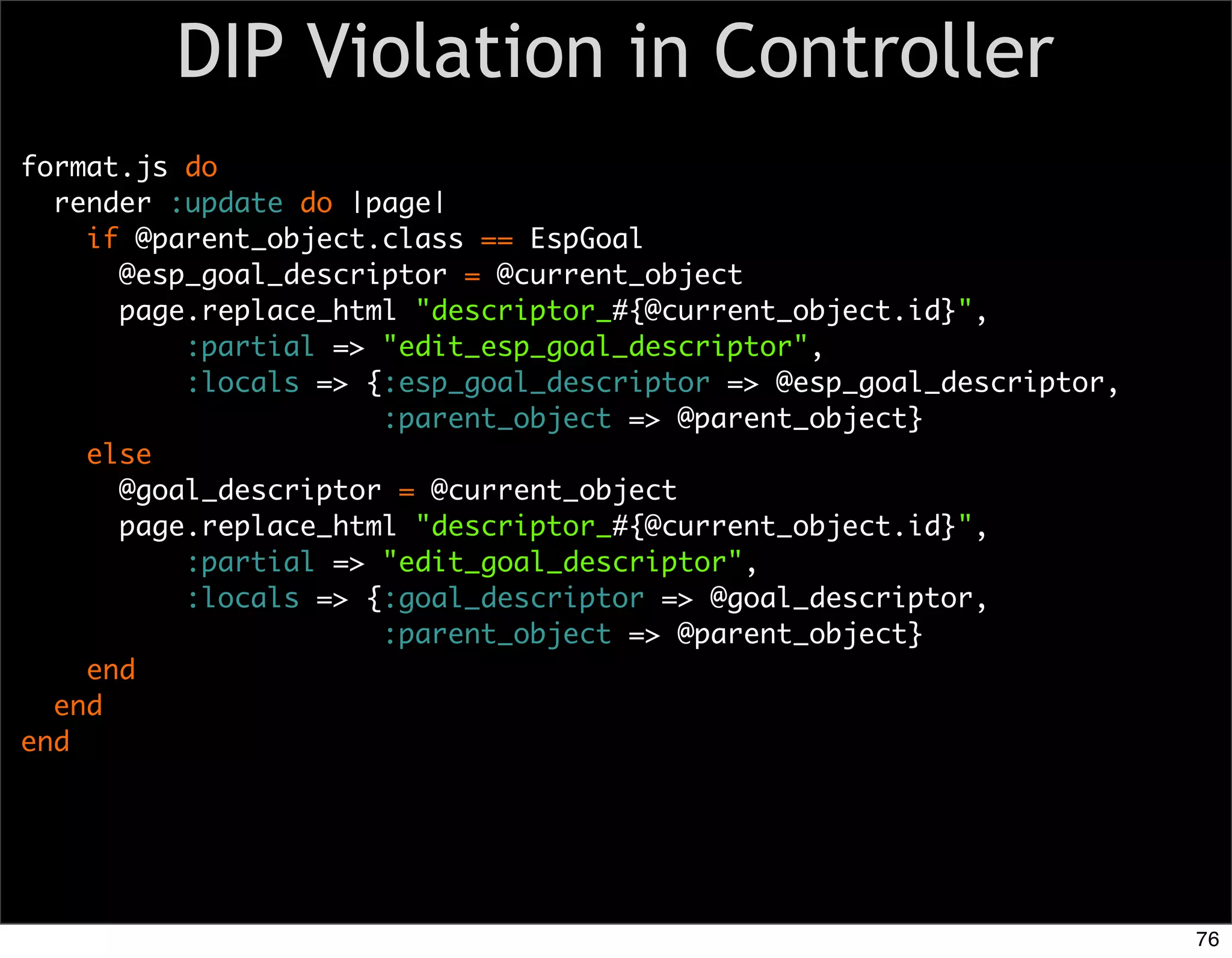 DIP Violation in Controller
format.js do
  render :update do |page|
    if @parent_object.class == EspGoal
      @esp_goal_descriptor = @current_object
      page.replace_html "descriptor_#{@current_object.id}",
          :partial => "edit_esp_goal_descriptor",
          :locals => {:esp_goal_descriptor => @esp_goal_descriptor,
                      :parent_object => @parent_object}
    else
      @goal_descriptor = @current_object
      page.replace_html "descriptor_#{@current_object.id}",
          :partial => "edit_goal_descriptor",
          :locals => {:goal_descriptor => @goal_descriptor,
                      :parent_object => @parent_object}
    end
  end
end




                                                                      76
 