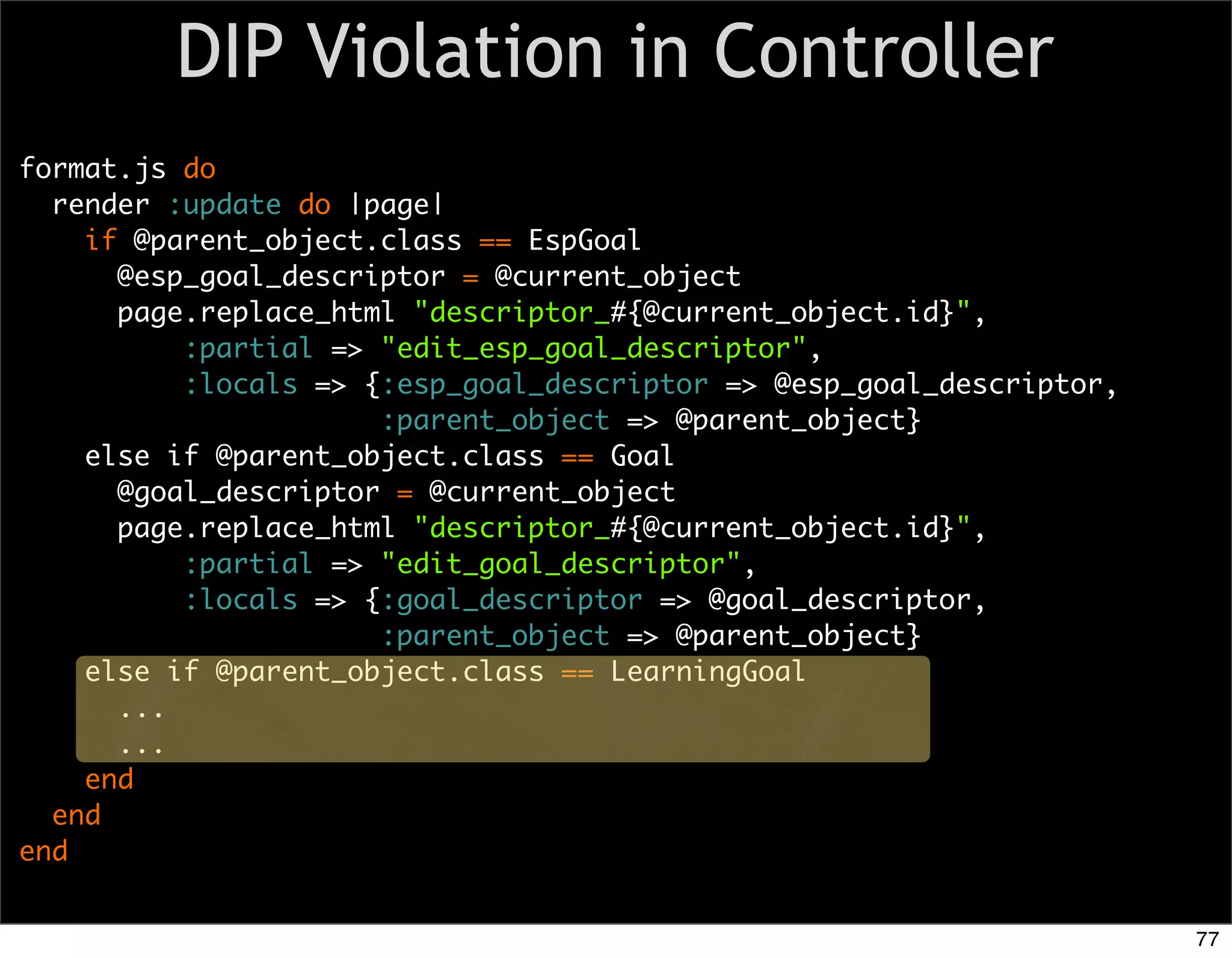 DIP Violation in Controller
format.js do
  render :update do |page|
    if @parent_object.class == EspGoal
      @esp_goal_descriptor = @current_object
      page.replace_html "descriptor_#{@current_object.id}",
          :partial => "edit_esp_goal_descriptor",
          :locals => {:esp_goal_descriptor => @esp_goal_descriptor,
                      :parent_object => @parent_object}
    else if @parent_object.class == Goal
      @goal_descriptor = @current_object
      page.replace_html "descriptor_#{@current_object.id}",
          :partial => "edit_goal_descriptor",
          :locals => {:goal_descriptor => @goal_descriptor,
                      :parent_object => @parent_object}
    else if @parent_object.class == LearningGoal
      ...
      ...
    end
  end
end


                                                                      77
 