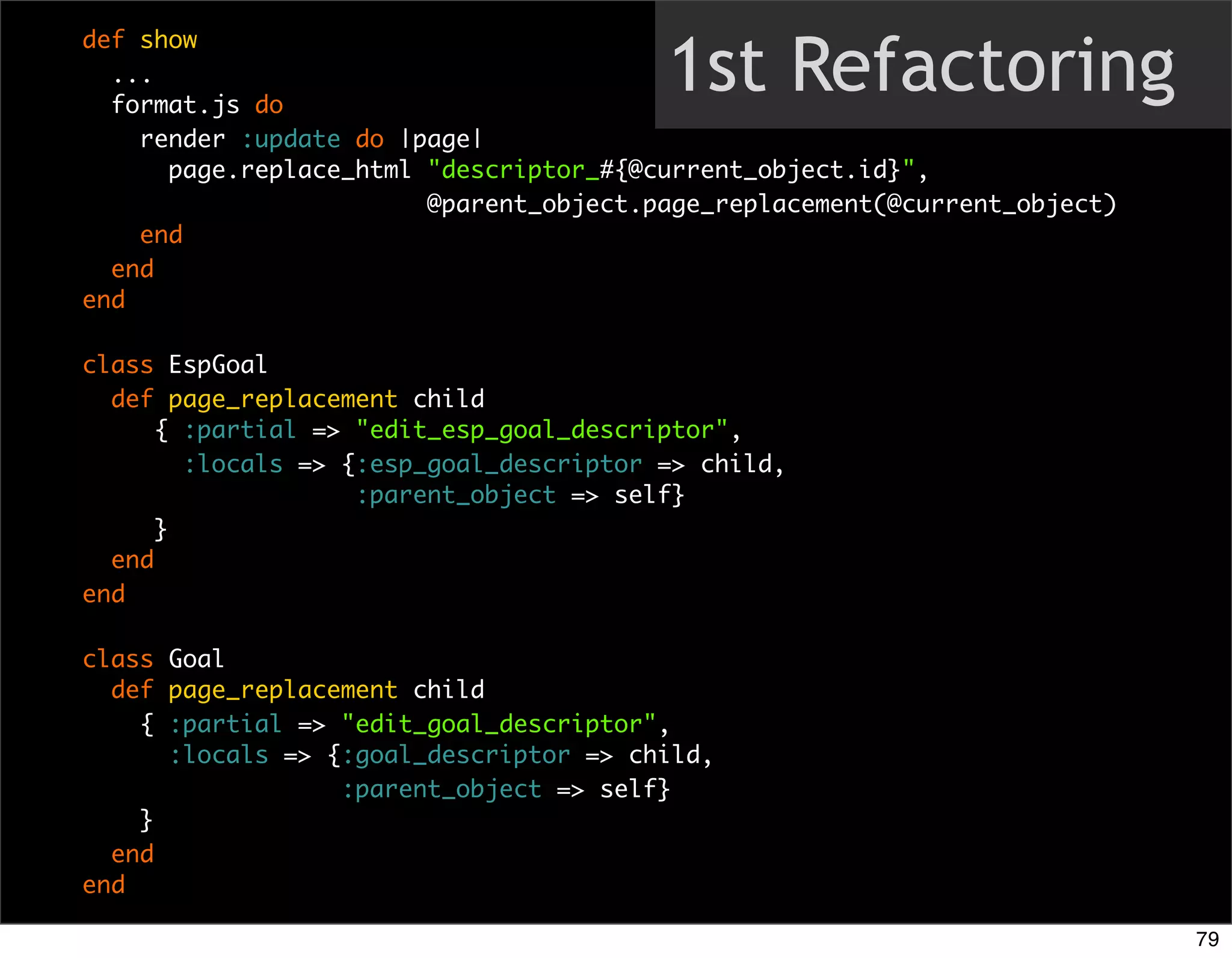 1st Refactoring
def show
  ...
  format.js do
    render :update do |page|
      page.replace_html "descriptor_#{@current_object.id}",
                        @parent_object.page_replacement(@current_object)
    end
  end
end

class EspGoal
  def page_replacement child
      { :partial => "edit_esp_goal_descriptor",
        :locals => {:esp_goal_descriptor => child,
                    :parent_object => self}
      }
  end
end

class Goal
  def page_replacement child
    { :partial => "edit_goal_descriptor",
      :locals => {:goal_descriptor => child,
                  :parent_object => self}
    }
  end
end

                                                                           79
 