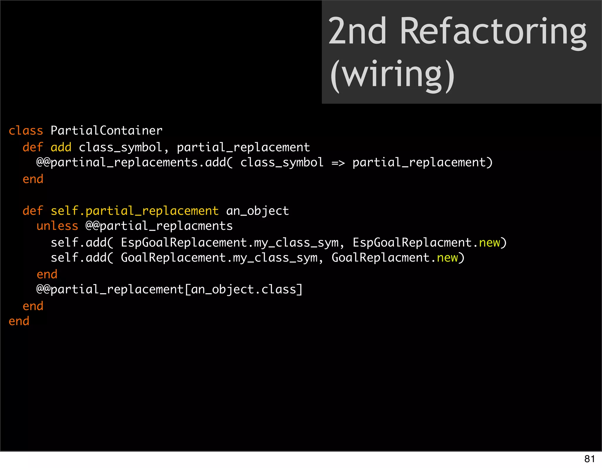 2nd Refactoring
                                             (wiring)
class PartialContainer
  def add class_symbol, partial_replacement
    @@partinal_replacements.add( class_symbol => partial_replacement)
  end

  def self.partial_replacement an_object
    unless @@partial_replacments
      self.add( EspGoalReplacement.my_class_sym, EspGoalReplacment.new)
      self.add( GoalReplacement.my_class_sym, GoalReplacment.new)
    end
    @@partial_replacement[an_object.class]
  end
end




                                                                          81
 