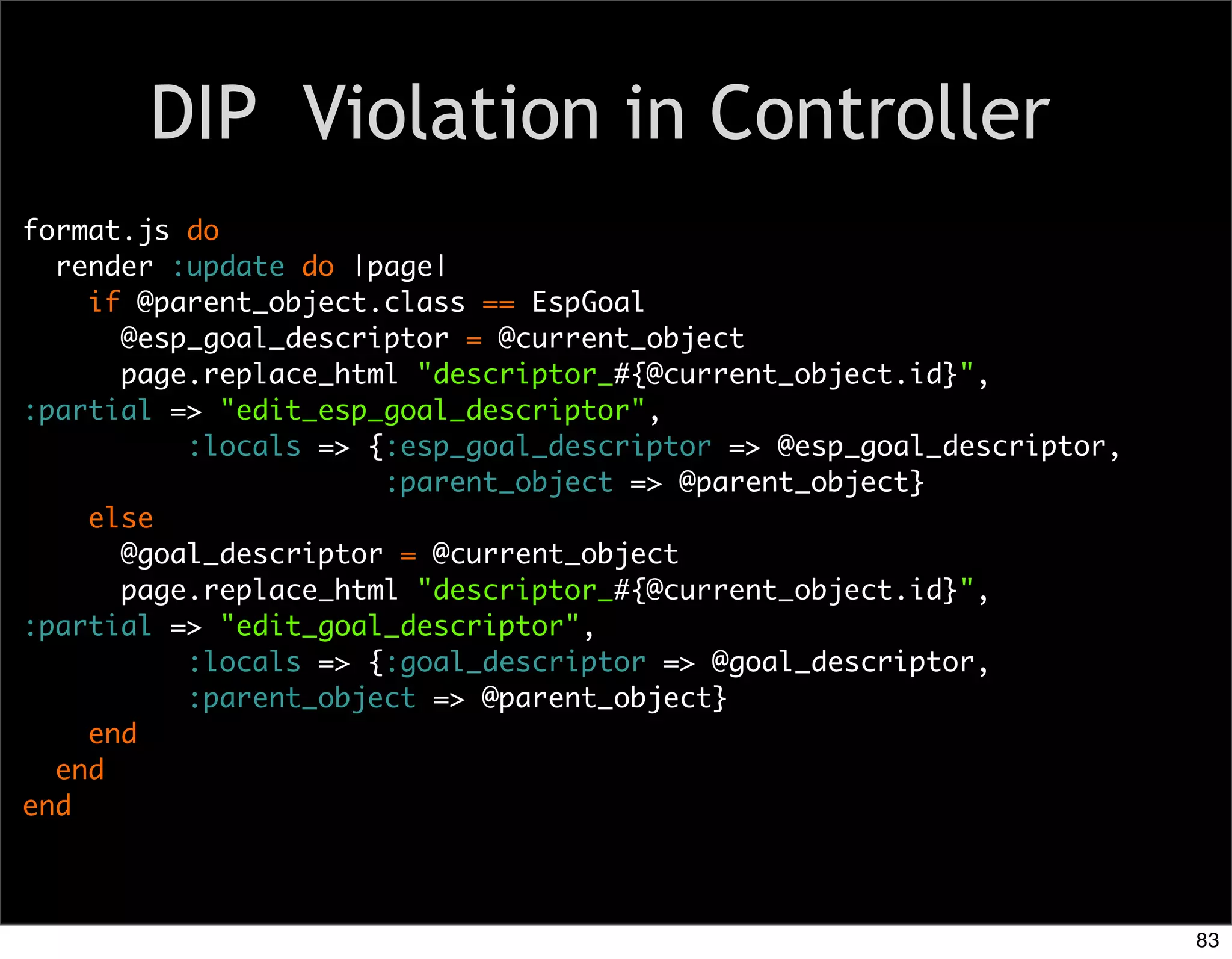 DIP Violation in Controller
format.js do
  render :update do |page|
    if @parent_object.class == EspGoal
      @esp_goal_descriptor = @current_object
      page.replace_html "descriptor_#{@current_object.id}",
:partial => "edit_esp_goal_descriptor",
          :locals => {:esp_goal_descriptor => @esp_goal_descriptor,
                      :parent_object => @parent_object}
    else
      @goal_descriptor = @current_object
      page.replace_html "descriptor_#{@current_object.id}",
:partial => "edit_goal_descriptor",
          :locals => {:goal_descriptor => @goal_descriptor,
          :parent_object => @parent_object}
    end
  end
end



                                                                      83
 