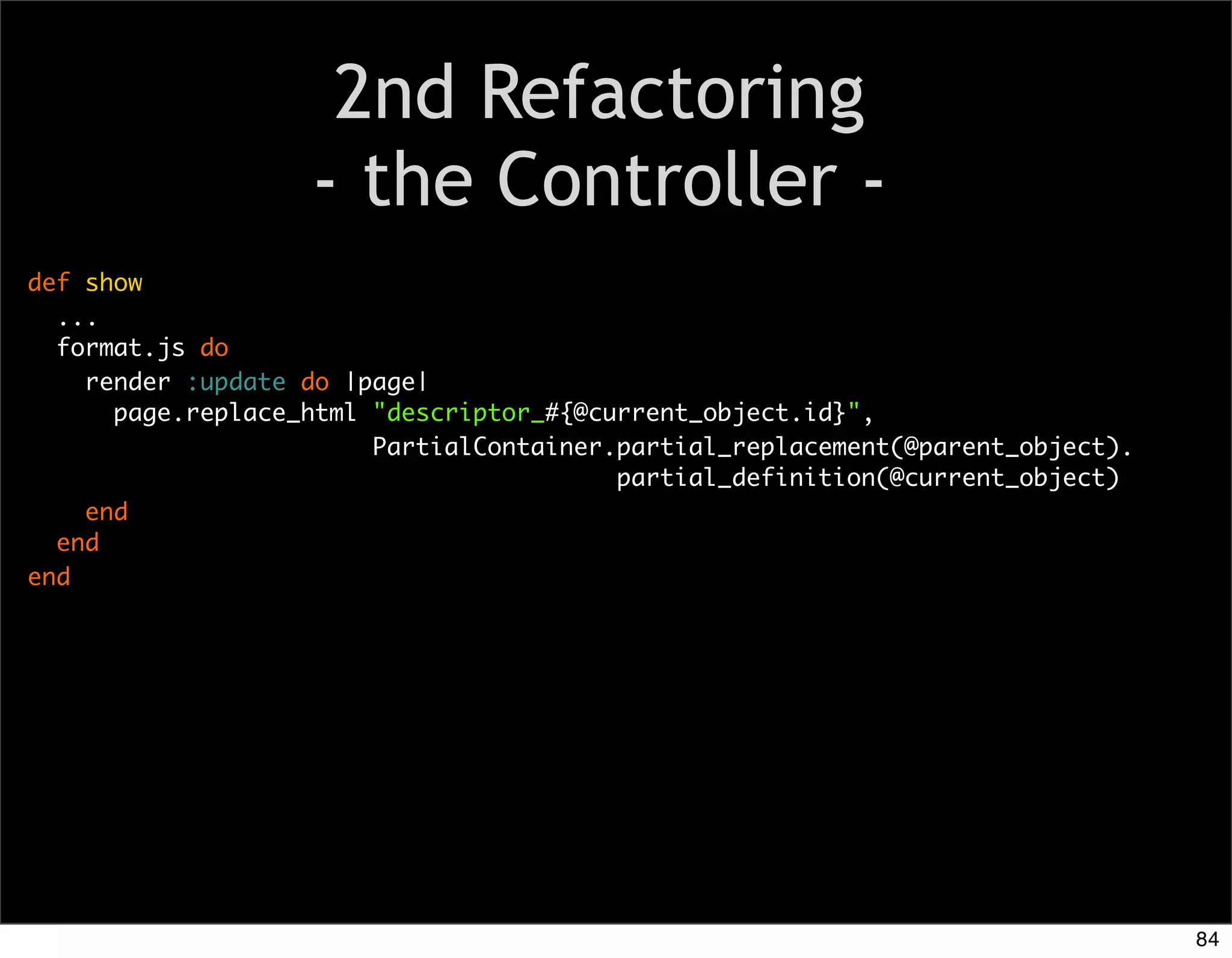2nd Refactoring
                   - the Controller -
def show
  ...
  format.js do
    render :update do |page|
      page.replace_html "descriptor_#{@current_object.id}",
                        PartialContainer.partial_replacement(@parent_object).
                                         partial_definition(@current_object)
    end
  end
end




                                                                                84
 