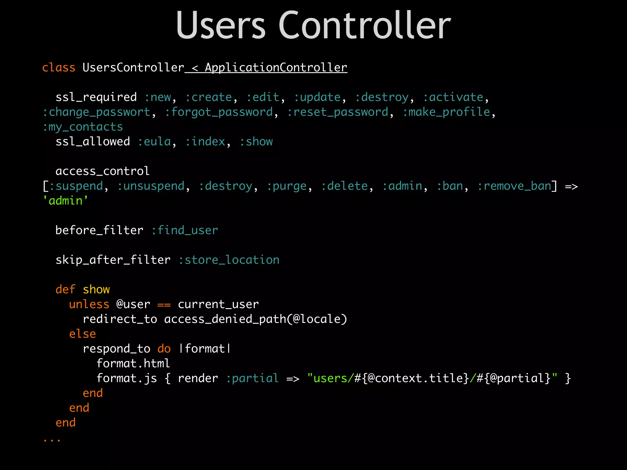 Users Controller
class UsersController < ApplicationController

  ssl_required :new, :create, :edit, :update, :destroy, :activate,
:change_passwort, :forgot_password, :reset_password, :make_profile,
:my_contacts
  ssl_allowed :eula, :index, :show

  access_control
[:suspend, :unsuspend, :destroy, :purge, :delete, :admin, :ban, :remove_ban] =>
'admin'

 before_filter :find_user

 skip_after_filter :store_location

  def show
    unless @user == current_user
      redirect_to access_denied_path(@locale)
    else
      respond_to do |format|
        format.html
        format.js { render :partial => "users/#{@context.title}/#{@partial}" }
      end
    end
  end
...
 