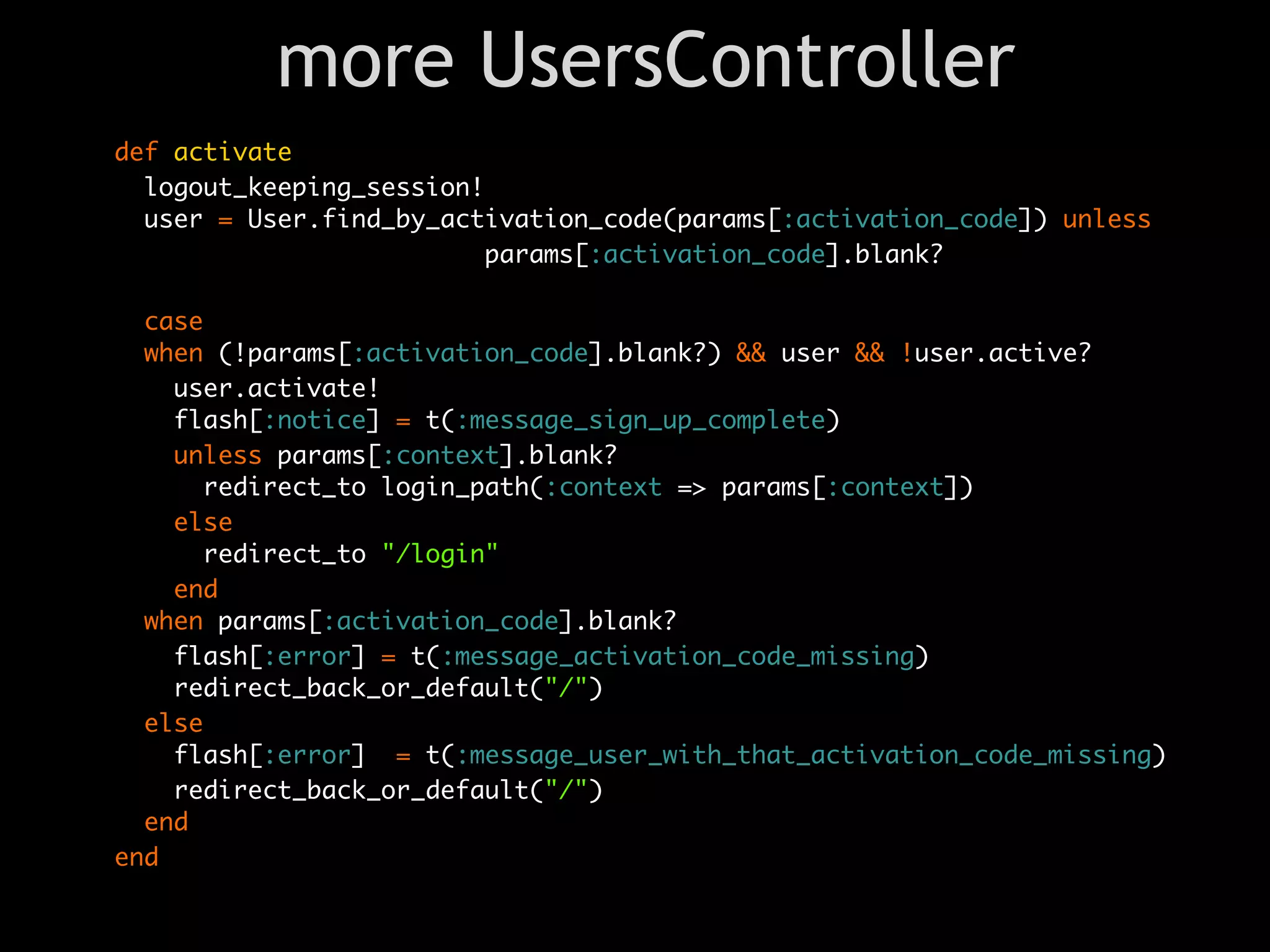 more UsersController
def activate
  logout_keeping_session!
  user = User.find_by_activation_code(params[:activation_code]) unless
                          params[:activation_code].blank?

  case
  when (!params[:activation_code].blank?) && user && !user.active?
    user.activate!
    flash[:notice] = t(:message_sign_up_complete)
    unless params[:context].blank?
      redirect_to login_path(:context => params[:context])
    else
      redirect_to "/login"
    end
  when params[:activation_code].blank?
    flash[:error] = t(:message_activation_code_missing)
    redirect_back_or_default("/")
  else
    flash[:error] = t(:message_user_with_that_activation_code_missing)
    redirect_back_or_default("/")
  end
end
 