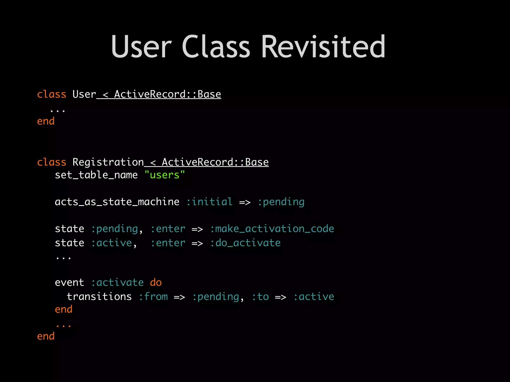 User Class Revisited
class User < ActiveRecord::Base
  ...
end



class Registration < ActiveRecord::Base
   set_table_name "users"

   acts_as_state_machine :initial => :pending

   state :pending, :enter => :make_activation_code
   state :active, :enter => :do_activate
   ...

   event :activate do
     transitions :from => :pending, :to => :active
   end
   ...
end
 