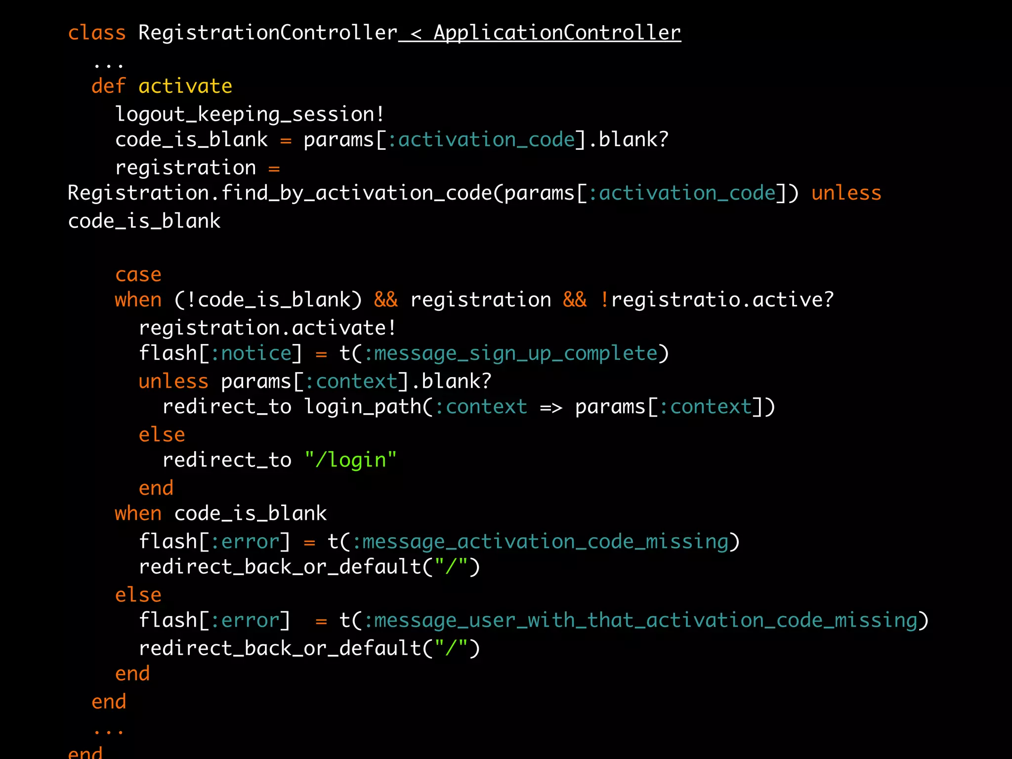 class RegistrationController < ApplicationController
  ...
  def activate
    logout_keeping_session!
    code_is_blank = params[:activation_code].blank?
    registration =
Registration.find_by_activation_code(params[:activation_code]) unless
code_is_blank

   case
   when (!code_is_blank) && registration && !registratio.active?
     registration.activate!
     flash[:notice] = t(:message_sign_up_complete)
     unless params[:context].blank?
       redirect_to login_path(:context => params[:context])
     else
       redirect_to "/login"
     end
   when code_is_blank
     flash[:error] = t(:message_activation_code_missing)
     redirect_back_or_default("/")
   else
     flash[:error] = t(:message_user_with_that_activation_code_missing)
     redirect_back_or_default("/")
   end
 end
 ...
 