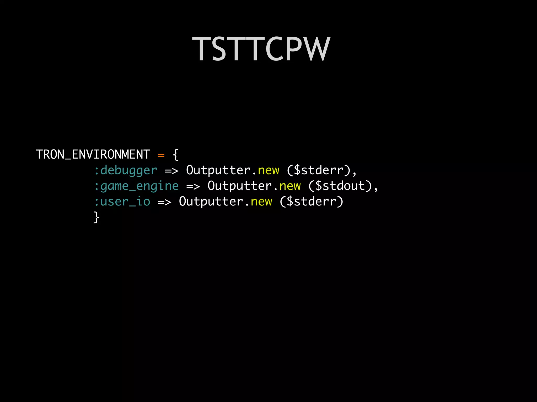 TSTTCPW


TRON_ENVIRONMENT = {
        :debugger => Outputter.new ($stderr),
        :game_engine => Outputter.new ($stdout),
        :user_io => Outputter.new ($stderr)
        }
 