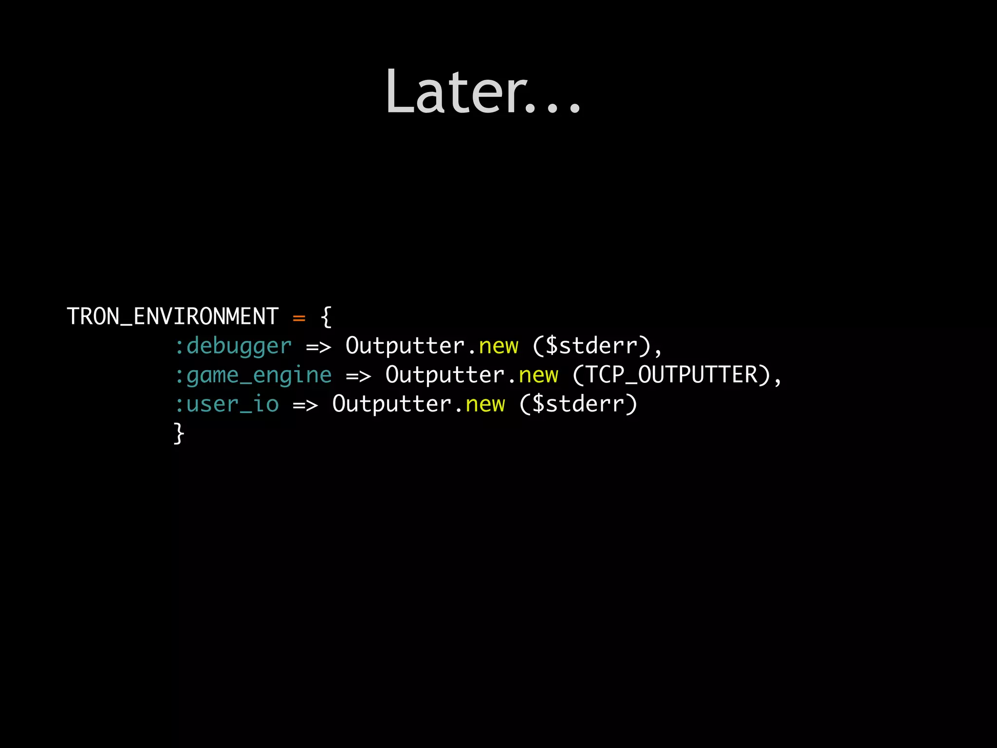 Later...


TRON_ENVIRONMENT = {
        :debugger => Outputter.new ($stderr),
        :game_engine => Outputter.new (TCP_OUTPUTTER),
        :user_io => Outputter.new ($stderr)
        }
 
