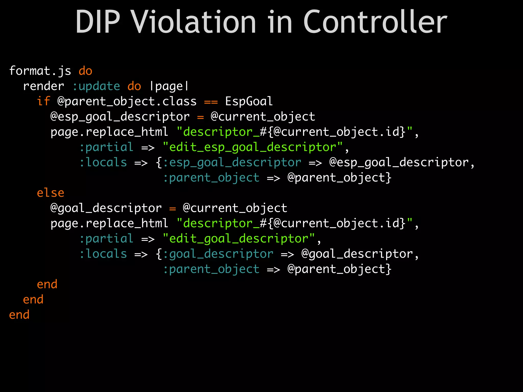 DIP Violation in Controller
format.js do
  render :update do |page|
    if @parent_object.class == EspGoal
      @esp_goal_descriptor = @current_object
      page.replace_html "descriptor_#{@current_object.id}",
          :partial => "edit_esp_goal_descriptor",
          :locals => {:esp_goal_descriptor => @esp_goal_descriptor,
                      :parent_object => @parent_object}
    else
      @goal_descriptor = @current_object
      page.replace_html "descriptor_#{@current_object.id}",
          :partial => "edit_goal_descriptor",
          :locals => {:goal_descriptor => @goal_descriptor,
                      :parent_object => @parent_object}
    end
  end
end
 