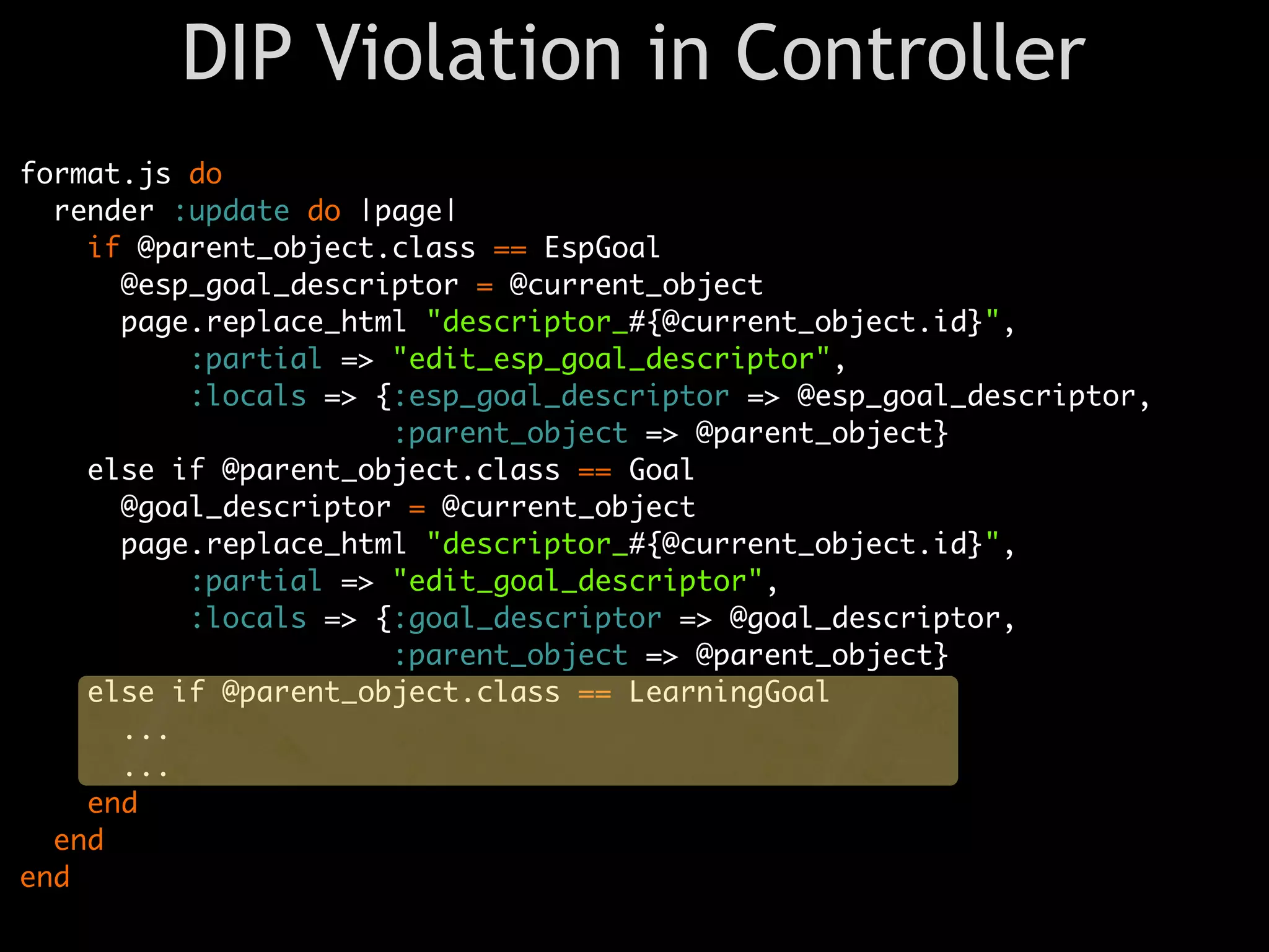 DIP Violation in Controller
format.js do
  render :update do |page|
    if @parent_object.class == EspGoal
      @esp_goal_descriptor = @current_object
      page.replace_html "descriptor_#{@current_object.id}",
          :partial => "edit_esp_goal_descriptor",
          :locals => {:esp_goal_descriptor => @esp_goal_descriptor,
                      :parent_object => @parent_object}
    else if @parent_object.class == Goal
      @goal_descriptor = @current_object
      page.replace_html "descriptor_#{@current_object.id}",
          :partial => "edit_goal_descriptor",
          :locals => {:goal_descriptor => @goal_descriptor,
                      :parent_object => @parent_object}
    else if @parent_object.class == LearningGoal
      ...
      ...
    end
  end
end
 