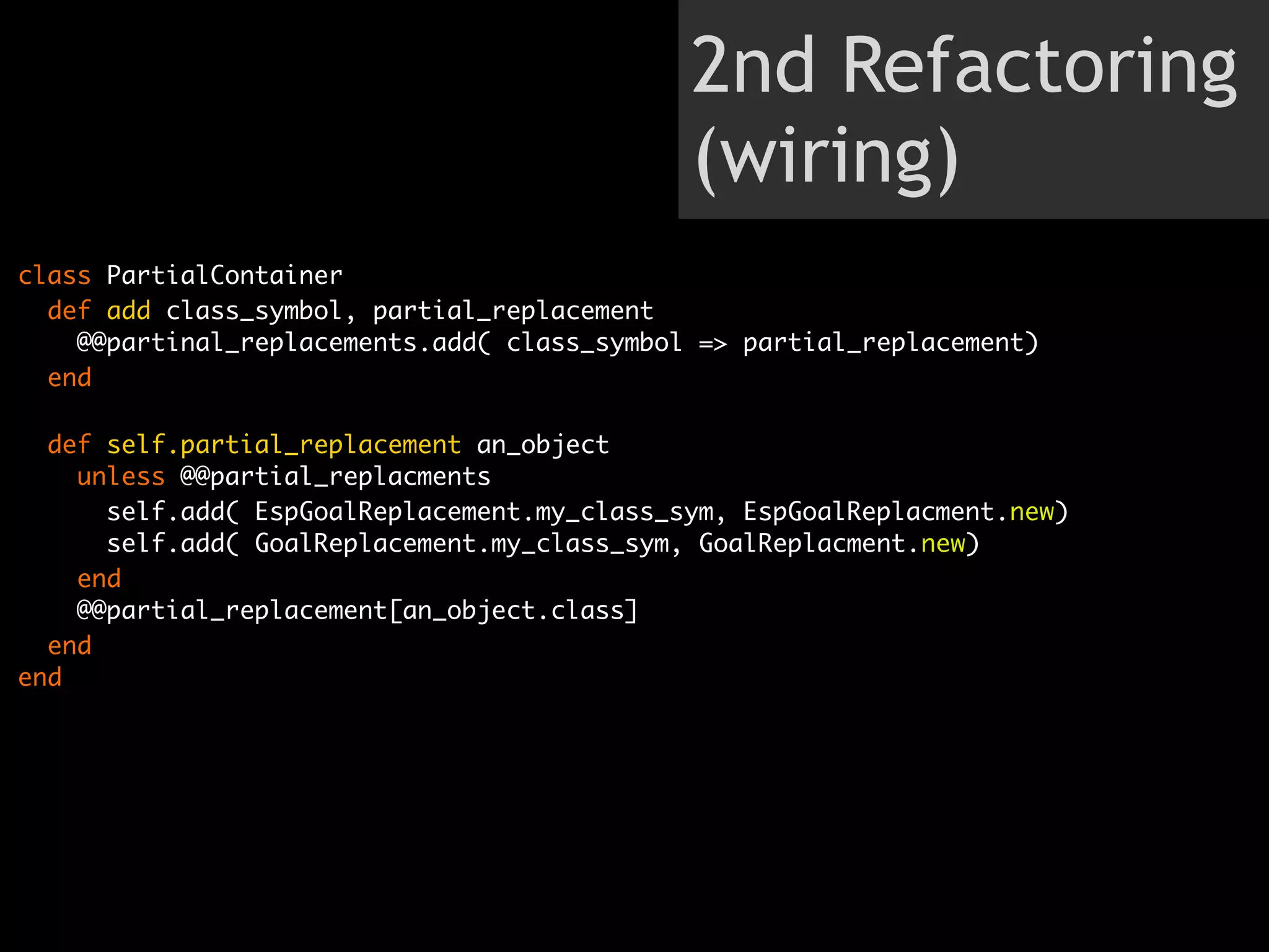 2nd Refactoring
                                             (wiring)
class PartialContainer
  def add class_symbol, partial_replacement
    @@partinal_replacements.add( class_symbol => partial_replacement)
  end

  def self.partial_replacement an_object
    unless @@partial_replacments
      self.add( EspGoalReplacement.my_class_sym, EspGoalReplacment.new)
      self.add( GoalReplacement.my_class_sym, GoalReplacment.new)
    end
    @@partial_replacement[an_object.class]
  end
end
 