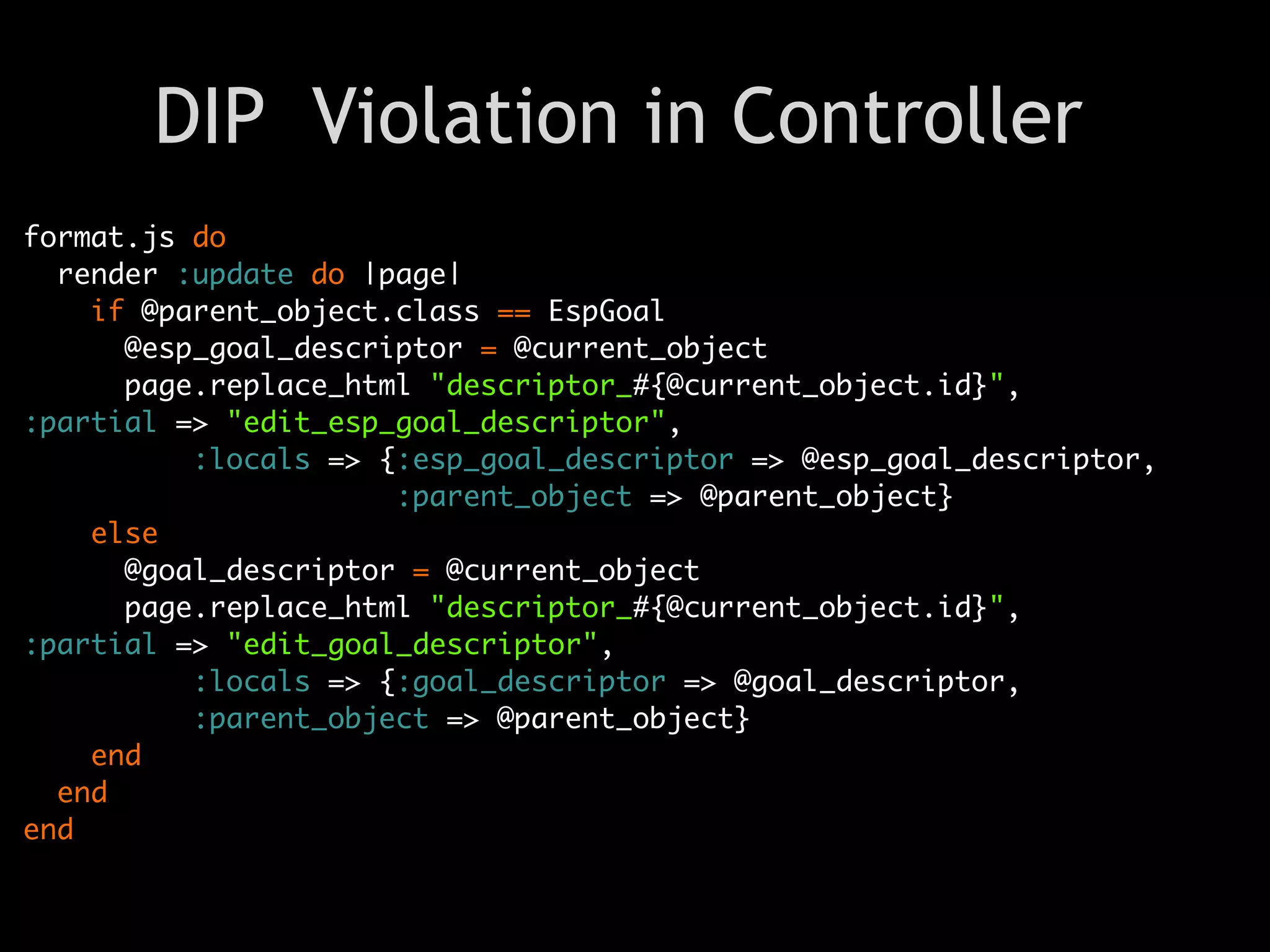 DIP Violation in Controller
format.js do
  render :update do |page|
    if @parent_object.class == EspGoal
      @esp_goal_descriptor = @current_object
      page.replace_html "descriptor_#{@current_object.id}",
:partial => "edit_esp_goal_descriptor",
          :locals => {:esp_goal_descriptor => @esp_goal_descriptor,
                      :parent_object => @parent_object}
    else
      @goal_descriptor = @current_object
      page.replace_html "descriptor_#{@current_object.id}",
:partial => "edit_goal_descriptor",
          :locals => {:goal_descriptor => @goal_descriptor,
          :parent_object => @parent_object}
    end
  end
end
 