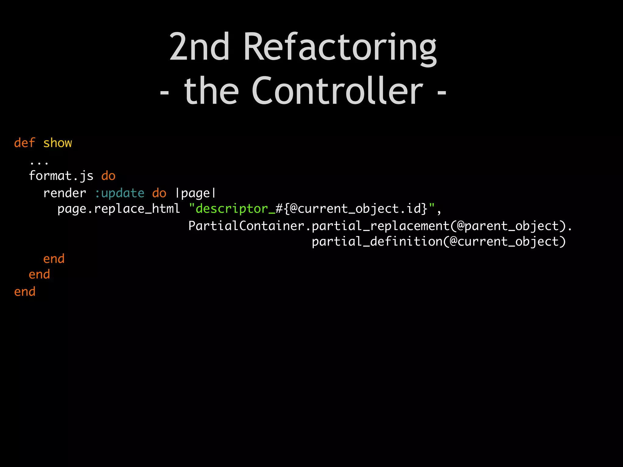2nd Refactoring
                   - the Controller -
def show
  ...
  format.js do
    render :update do |page|
      page.replace_html "descriptor_#{@current_object.id}",
                        PartialContainer.partial_replacement(@parent_object).
                                         partial_definition(@current_object)
    end
  end
end
 