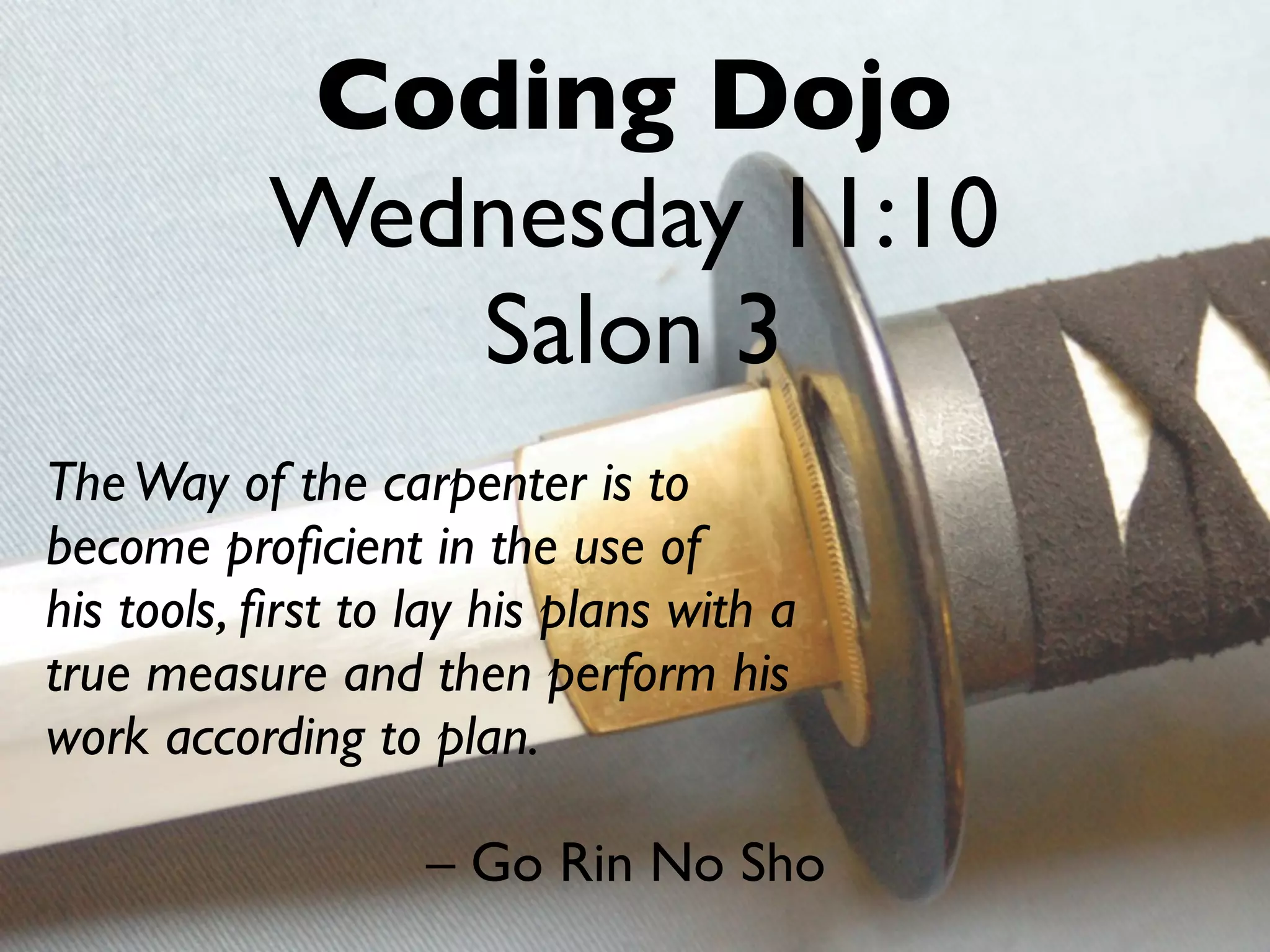 Coding Dojo
           Wednesday 11:10
              Salon 3
The Way of the carpenter is to
become proﬁcient in the use of
his tools, ﬁrst to lay his plans with a
true measure and then perform his
work according to plan.

                   – Go Rin No Sho
 