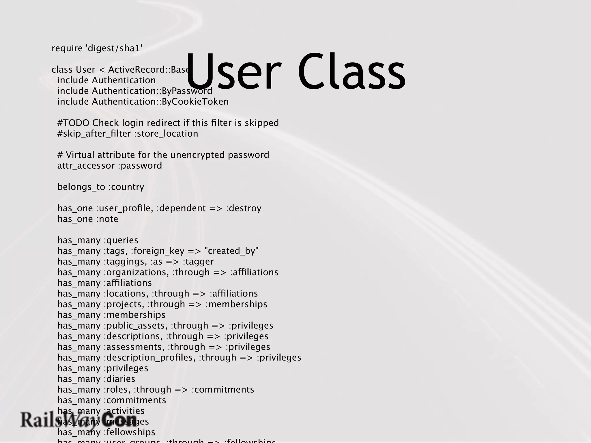 User Class
require 'digest/sha1'

class User < ActiveRecord::Base
 include Authentication
 include Authentication::ByPassword
 include Authentication::ByCookieToken

 #TODO Check login redirect if this ﬁlter is skipped
 #skip_after_ﬁlter :store_location

 # Virtual attribute for the unencrypted password
 attr_accessor :password

 belongs_to :country

 has_one :user_proﬁle, :dependent => :destroy
 has_one :note

 has_many   :queries
 has_many   :tags, :foreign_key => "created_by"
 has_many   :taggings, :as => :tagger
 has_many   :organizations, :through => :affiliations
 has_many   :affiliations
 has_many   :locations, :through => :affiliations
 has_many   :projects, :through => :memberships
 has_many   :memberships
 has_many   :public_assets, :through => :privileges
 has_many   :descriptions, :through => :privileges
 has_many   :assessments, :through => :privileges
 has_many   :description_proﬁles, :through => :privileges
 has_many   :privileges
 has_many   :diaries
 has_many   :roles, :through => :commitments
 has_many   :commitments
 has_many   :activities
 has_many   :messages
 has_many   :fellowships
 