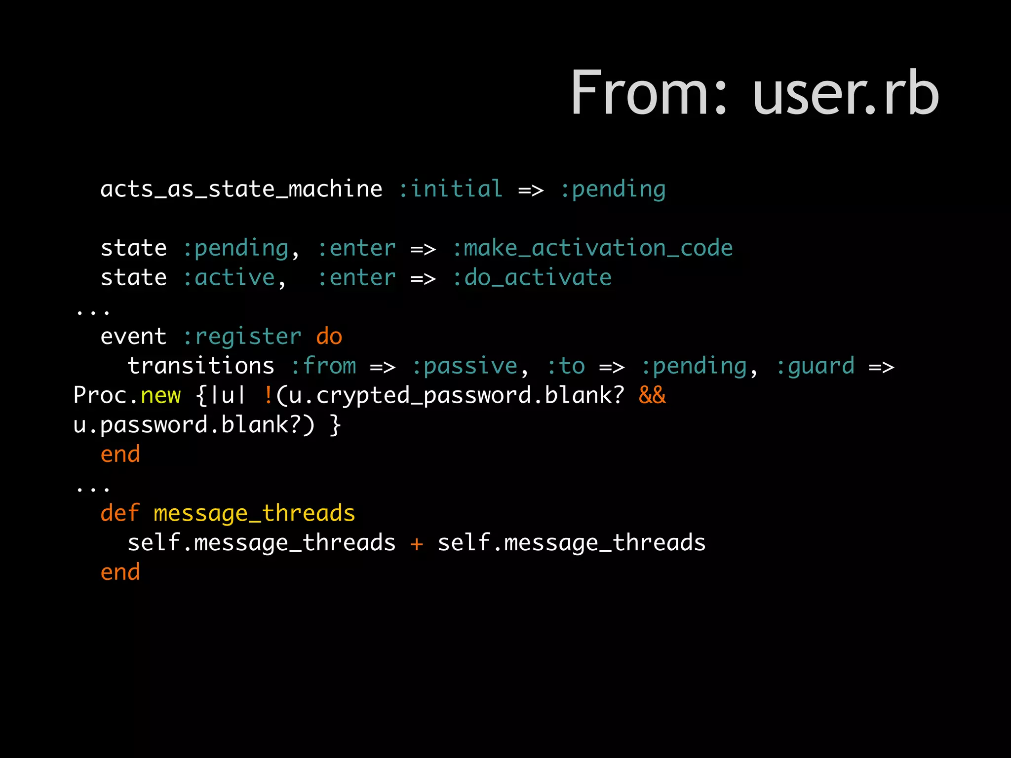 From: user.rb
 acts_as_state_machine :initial => :pending

  state :pending, :enter => :make_activation_code
  state :active, :enter => :do_activate
...
  event :register do
    transitions :from => :passive, :to => :pending, :guard =>
Proc.new {|u| !(u.crypted_password.blank? &&
u.password.blank?) }
  end
...
  def message_threads
    self.message_threads + self.message_threads
  end
 