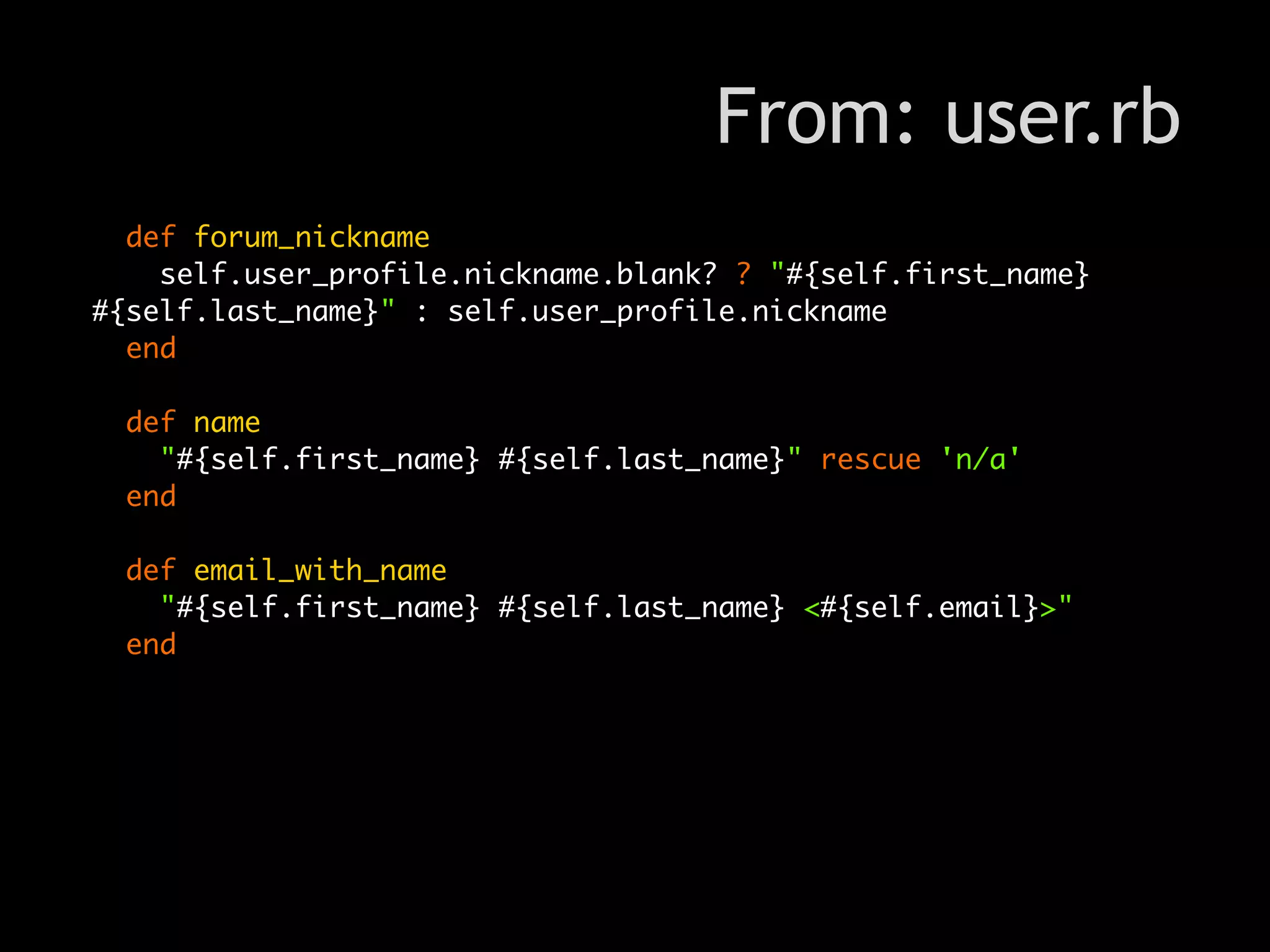 From: user.rb
  def forum_nickname
    self.user_profile.nickname.blank? ? "#{self.first_name}
#{self.last_name}" : self.user_profile.nickname
  end

  def name
    "#{self.first_name} #{self.last_name}" rescue 'n/a'
  end

  def email_with_name
    "#{self.first_name} #{self.last_name} <#{self.email}>"
  end
 