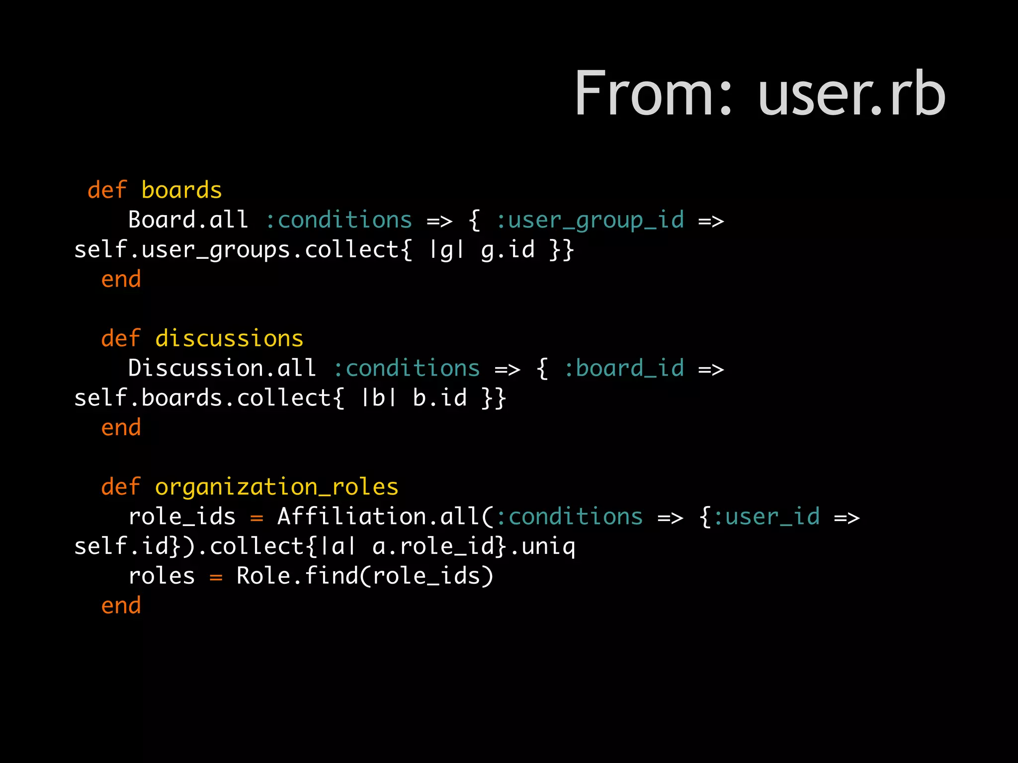 From: user.rb
 def boards
    Board.all :conditions => { :user_group_id =>
self.user_groups.collect{ |g| g.id }}
  end

  def discussions
    Discussion.all :conditions => { :board_id =>
self.boards.collect{ |b| b.id }}
  end

  def organization_roles
    role_ids = Affiliation.all(:conditions => {:user_id =>
self.id}).collect{|a| a.role_id}.uniq
    roles = Role.find(role_ids)
  end
 