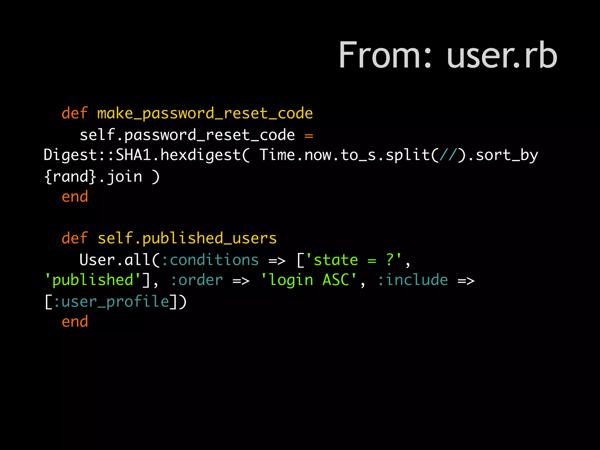 From: user.rb
  def make_password_reset_code
    self.password_reset_code =
Digest::SHA1.hexdigest( Time.now.to_s.split(//).sort_by
{rand}.join )
  end

  def self.published_users
    User.all(:conditions => ['state = ?',
'published'], :order => 'login ASC', :include =>
[:user_profile])
  end
 