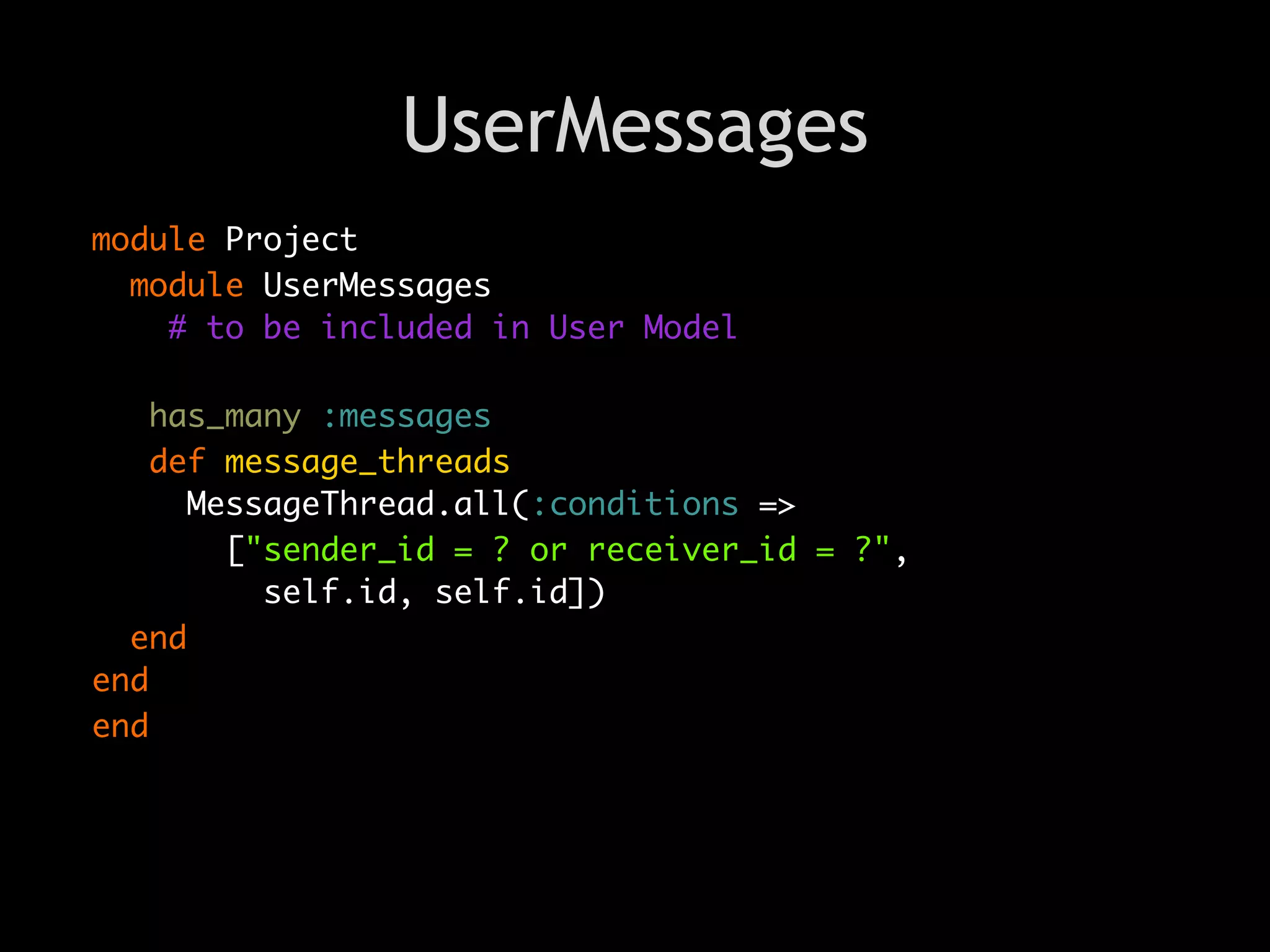 UserMessages
module Project
  module UserMessages
    # to be included in User Model

    has_many :messages
    def message_threads
      MessageThread.all(:conditions =>
        ["sender_id = ? or receiver_id = ?",
          self.id, self.id])
  end
end
end
 