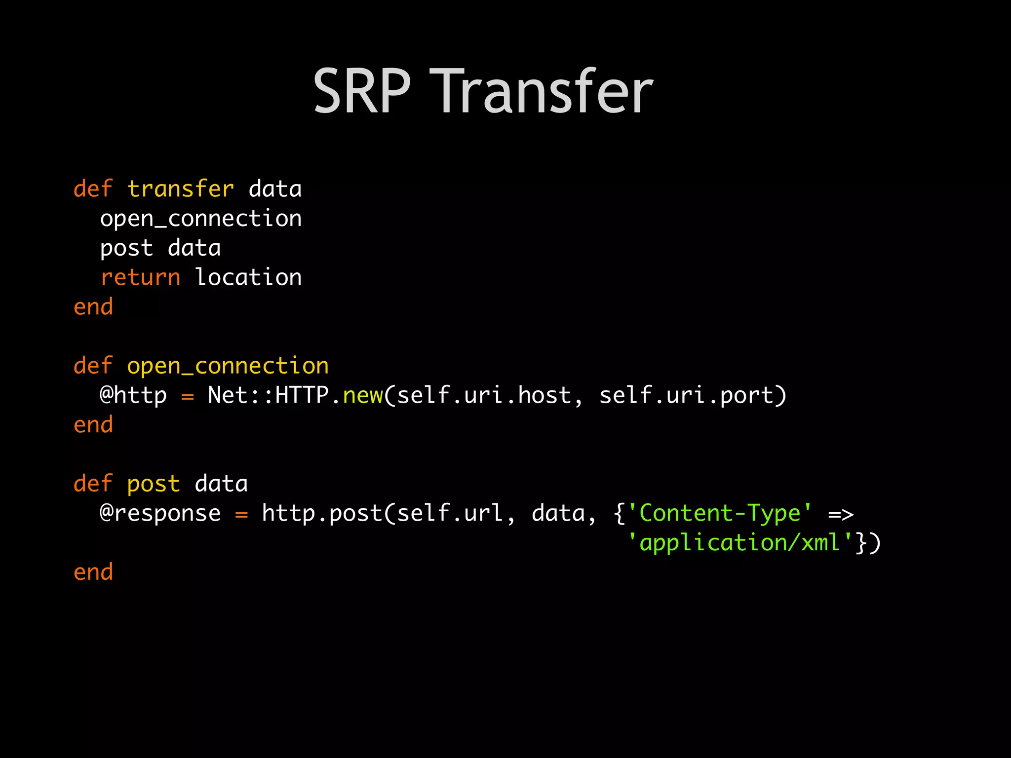 SRP Transfer
def transfer data
  open_connection
  post data
  return location
end

def open_connection
  @http = Net::HTTP.new(self.uri.host, self.uri.port)
end

def post data
  @response = http.post(self.url, data, {'Content-Type' =>
                                         'application/xml'})
end
 
