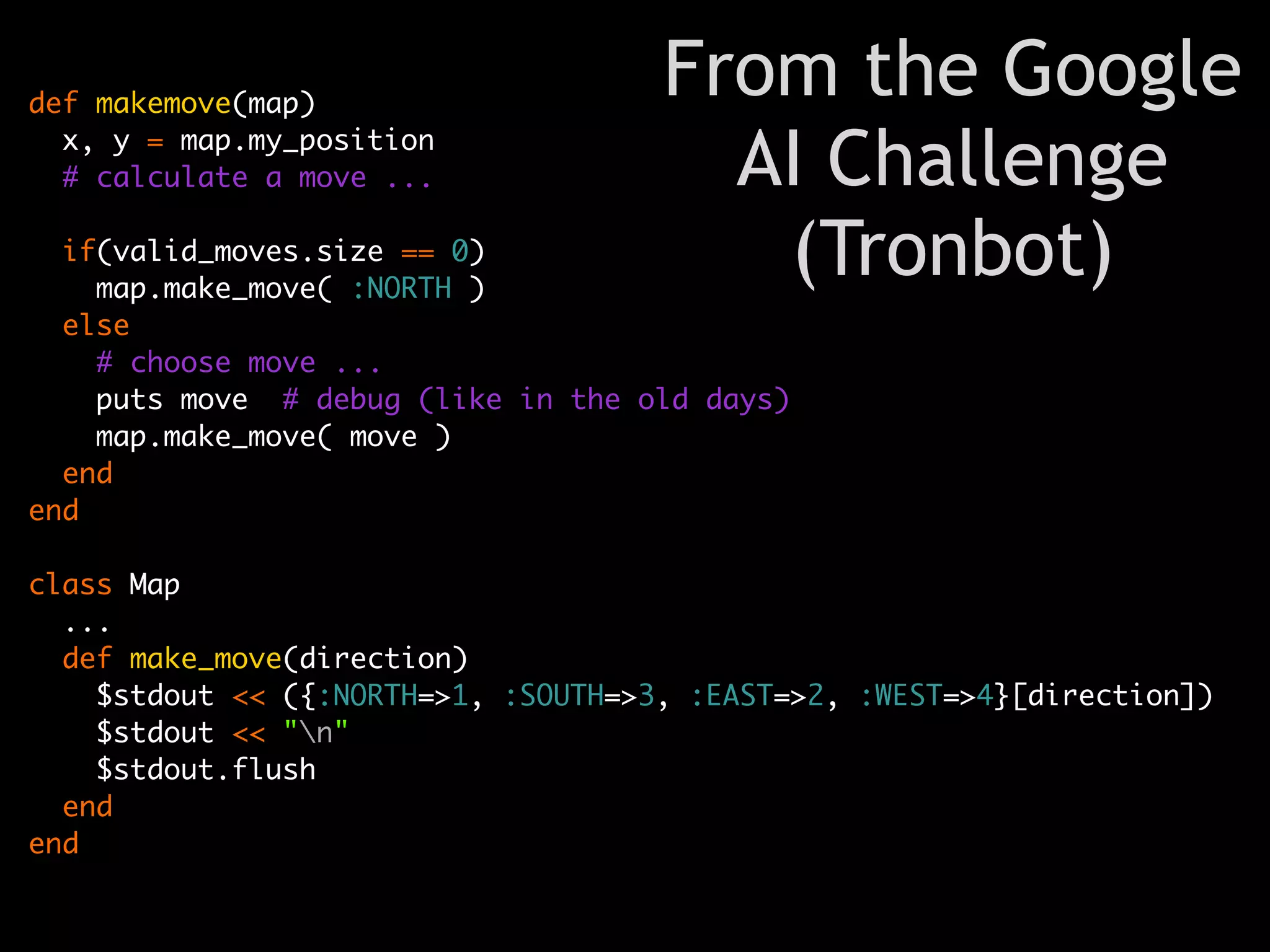 def makemove(map)
                                     From the Google
  x, y = map.my_position
  # calculate a move ...               AI Challenge
  if(valid_moves.size == 0)
    map.make_move( :NORTH )
                                        (Tronbot)
  else
    # choose move ...
    puts move # debug (like in the old days)
    map.make_move( move )
  end
end

class Map
  ...
  def make_move(direction)
    $stdout << ({:NORTH=>1, :SOUTH=>3, :EAST=>2, :WEST=>4}[direction])
    $stdout << "n"
    $stdout.flush
  end
end
 