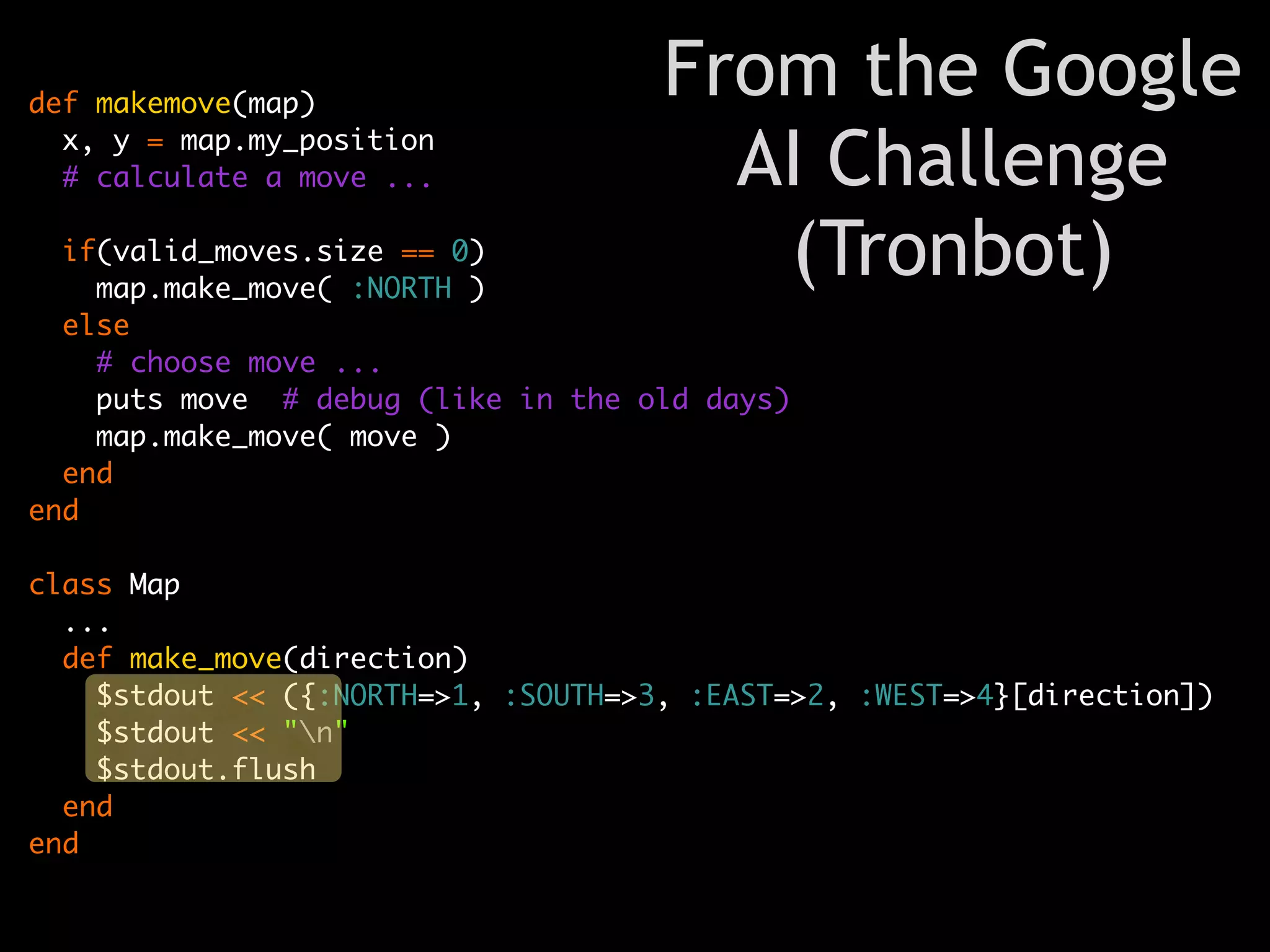 def makemove(map)
                                     From the Google
  x, y = map.my_position
  # calculate a move ...               AI Challenge
  if(valid_moves.size == 0)
    map.make_move( :NORTH )
                                        (Tronbot)
  else
    # choose move ...
    puts move # debug (like in the old days)
    map.make_move( move )
  end
end

class Map
  ...
  def make_move(direction)
    $stdout << ({:NORTH=>1, :SOUTH=>3, :EAST=>2, :WEST=>4}[direction])
    $stdout << "n"
    $stdout.flush
  end
end
 
