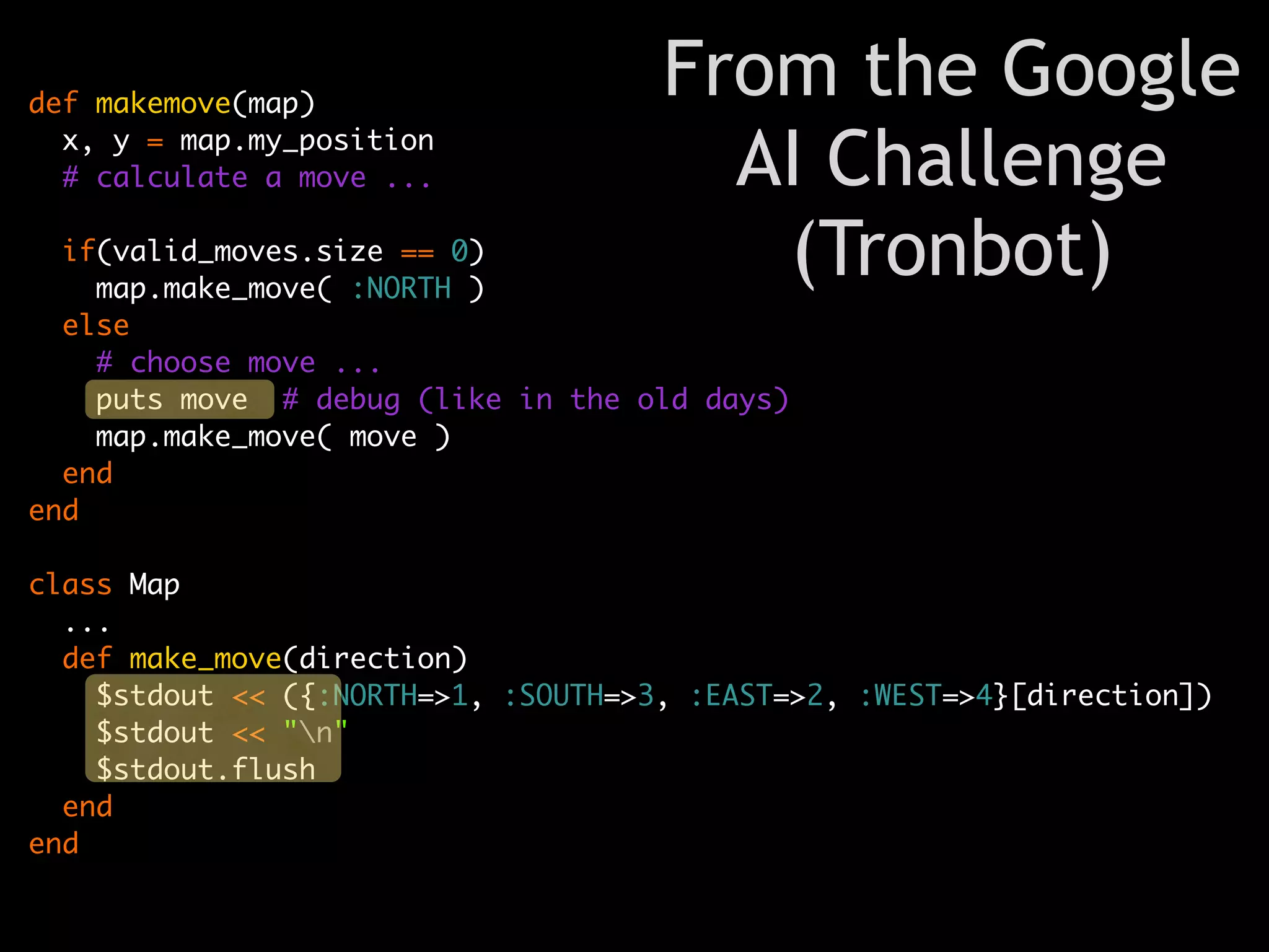 def makemove(map)
                                     From the Google
  x, y = map.my_position
  # calculate a move ...               AI Challenge
  if(valid_moves.size == 0)
    map.make_move( :NORTH )
                                        (Tronbot)
  else
    # choose move ...
    puts move # debug (like in the old days)
    map.make_move( move )
  end
end

class Map
  ...
  def make_move(direction)
    $stdout << ({:NORTH=>1, :SOUTH=>3, :EAST=>2, :WEST=>4}[direction])
    $stdout << "n"
    $stdout.flush
  end
end
 