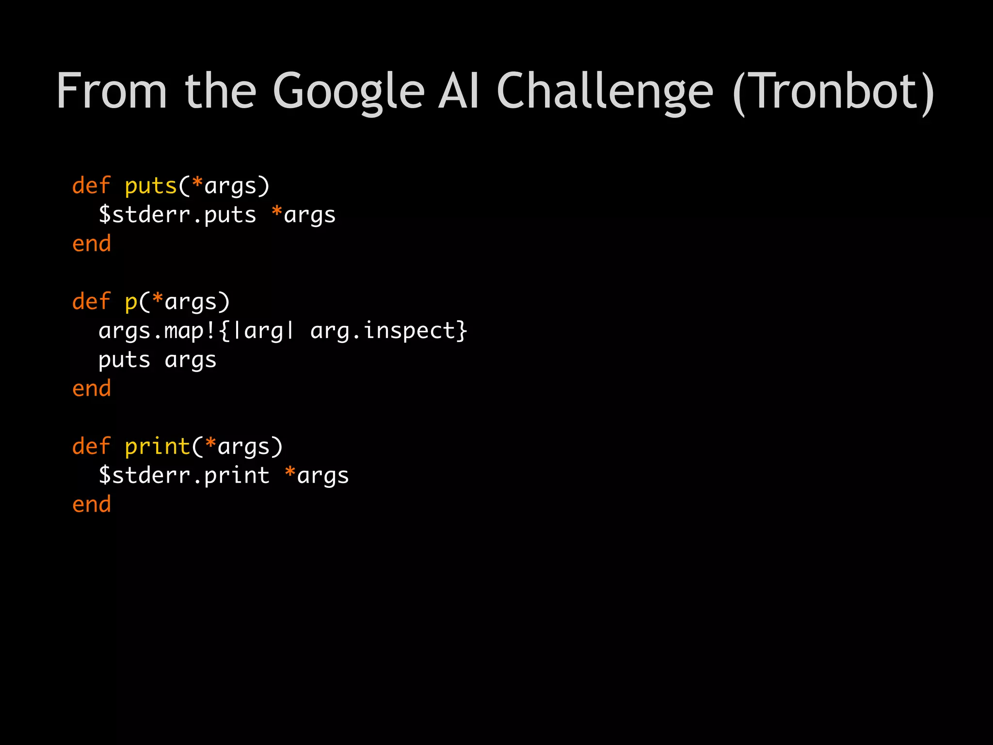 From the Google AI Challenge (Tronbot)
def puts(*args)
  $stderr.puts *args
end

def p(*args)
  args.map!{|arg| arg.inspect}
  puts args
end

def print(*args)
  $stderr.print *args
end
 
