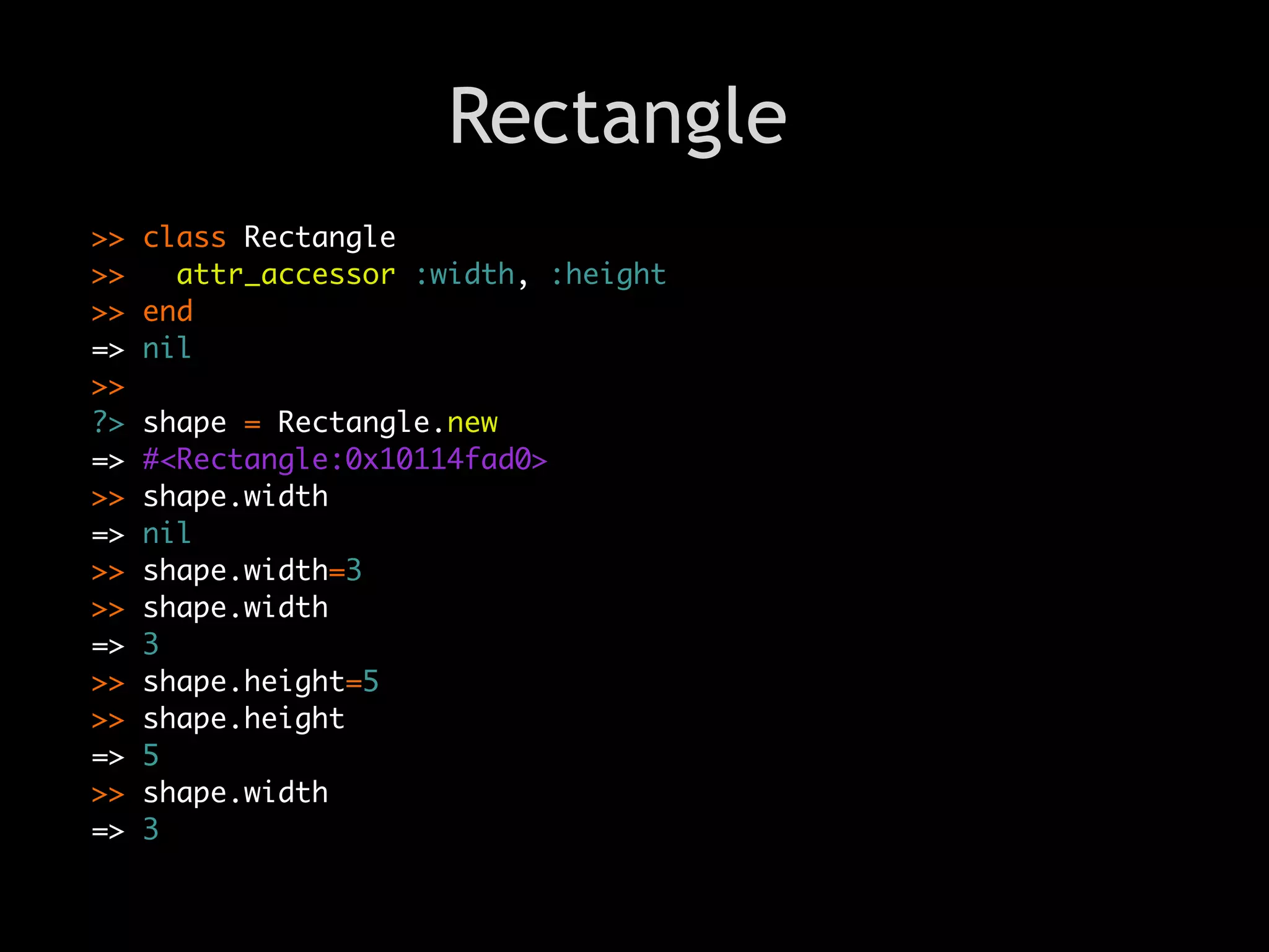 Rectangle
>>   class Rectangle
>>     attr_accessor :width, :height
>>   end
=>   nil
>>
?>   shape = Rectangle.new
=>   #<Rectangle:0x10114fad0>
>>   shape.width
=>   nil
>>   shape.width=3
>>   shape.width
=>   3
>>   shape.height=5
>>   shape.height
=>   5
>>   shape.width
=>   3
 