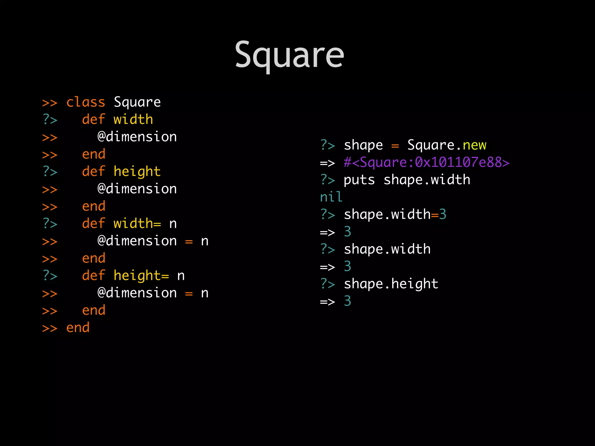Square
>> class Square
?>   def width
>>     @dimension
                            ?> shape = Square.new
>>   end
                            => #<Square:0x101107e88>
?>   def height
                            ?> puts shape.width
>>     @dimension
                            nil
>>   end
                            ?> shape.width=3
?>   def width= n
                            => 3
>>     @dimension = n
                            ?> shape.width
>>   end
                            => 3
?>   def height= n
                            ?> shape.height
>>     @dimension = n
                            => 3
>>   end
>> end
 