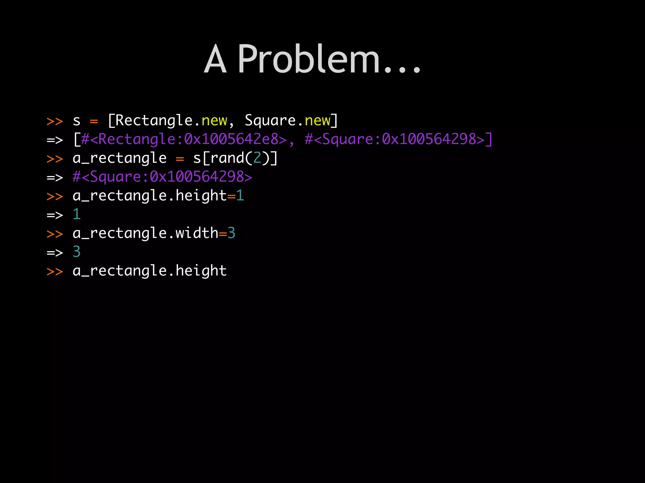 A Problem...
>>   s = [Rectangle.new, Square.new]
=>   [#<Rectangle:0x1005642e8>, #<Square:0x100564298>]
>>   a_rectangle = s[rand(2)]
=>   #<Square:0x100564298>
>>   a_rectangle.height=1
=>   1
>>   a_rectangle.width=3
=>   3
                                Text
>>   a_rectangle.height
 